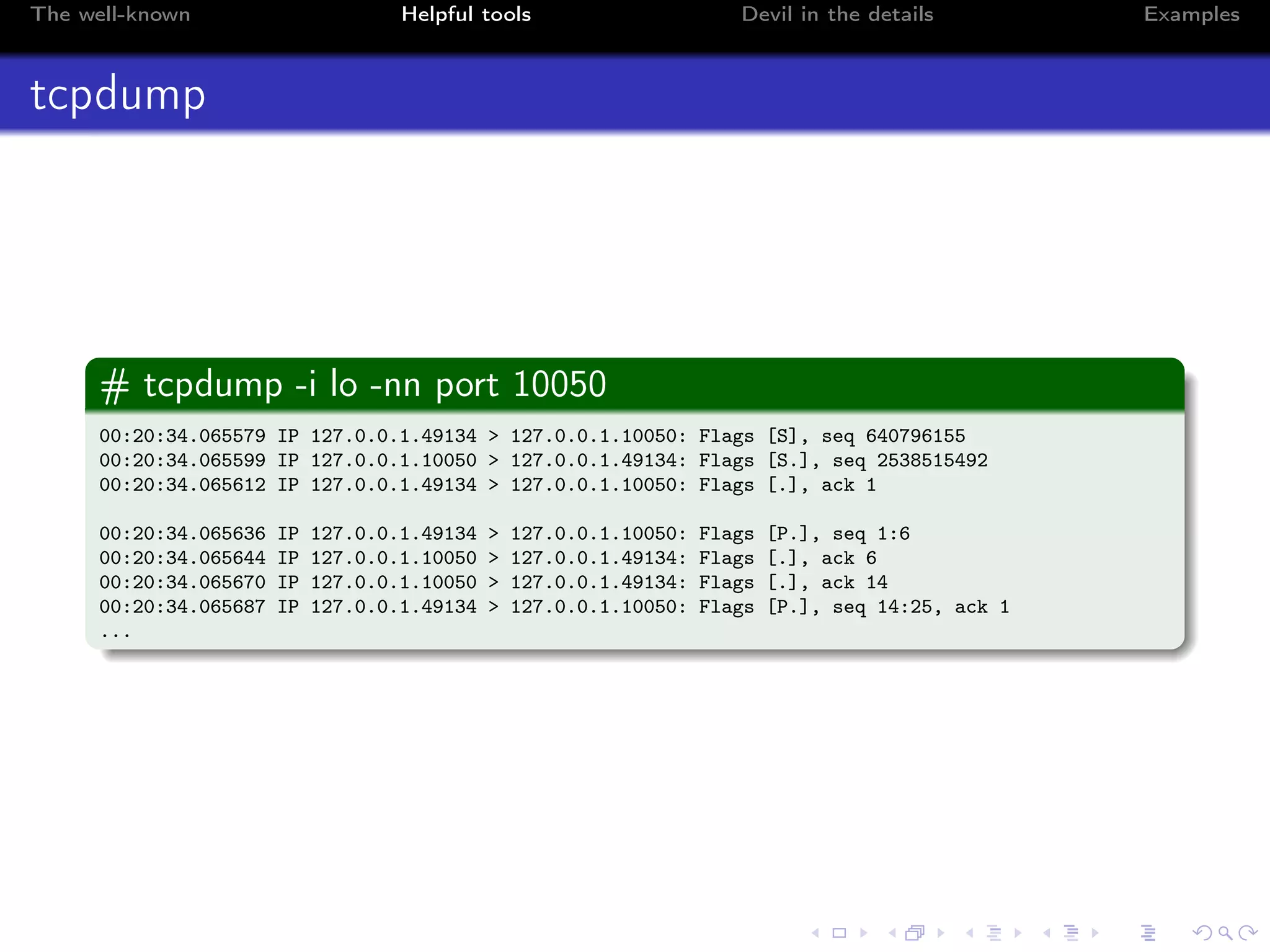 The well-known Helpful tools Devil in the details Examples
tcpdump
# tcpdump -i lo -nn port 10050
00:20:34.065579 IP 127.0.0.1.49134 > 127.0.0.1.10050: Flags [S], seq 640796155
00:20:34.065599 IP 127.0.0.1.10050 > 127.0.0.1.49134: Flags [S.], seq 2538515492
00:20:34.065612 IP 127.0.0.1.49134 > 127.0.0.1.10050: Flags [.], ack 1
00:20:34.065636 IP 127.0.0.1.49134 > 127.0.0.1.10050: Flags [P.], seq 1:6
00:20:34.065644 IP 127.0.0.1.10050 > 127.0.0.1.49134: Flags [.], ack 6
00:20:34.065670 IP 127.0.0.1.10050 > 127.0.0.1.49134: Flags [.], ack 14
00:20:34.065687 IP 127.0.0.1.49134 > 127.0.0.1.10050: Flags [P.], seq 14:25, ack 1
...
 