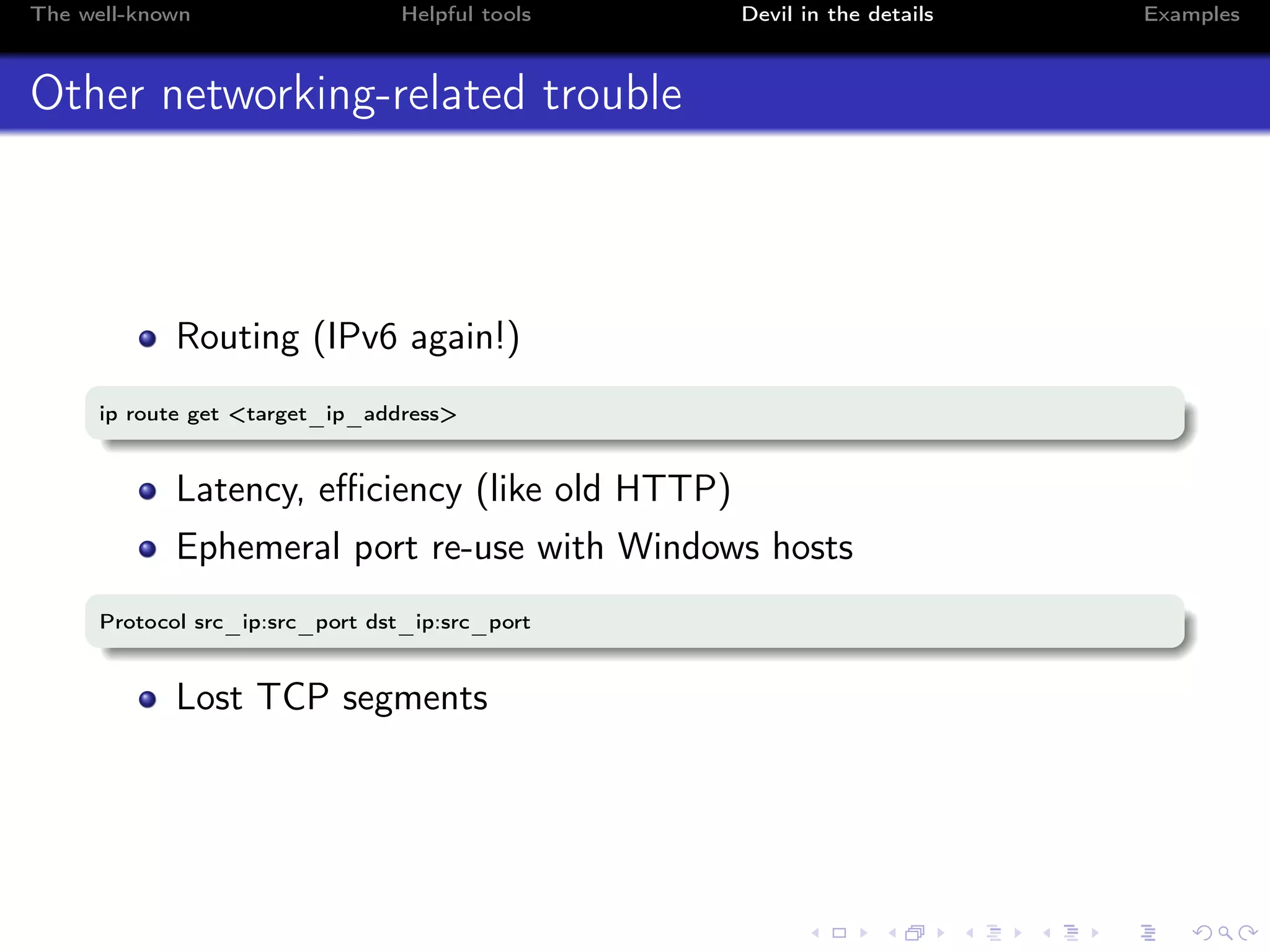 The well-known Helpful tools Devil in the details Examples
Other networking-related trouble
Routing (IPv6 again!)
ip route get <target_ip_address>
Latency, eﬃciency (like old HTTP)
Ephemeral port re-use with Windows hosts
Protocol src_ip:src_port dst_ip:src_port
Lost TCP segments
 