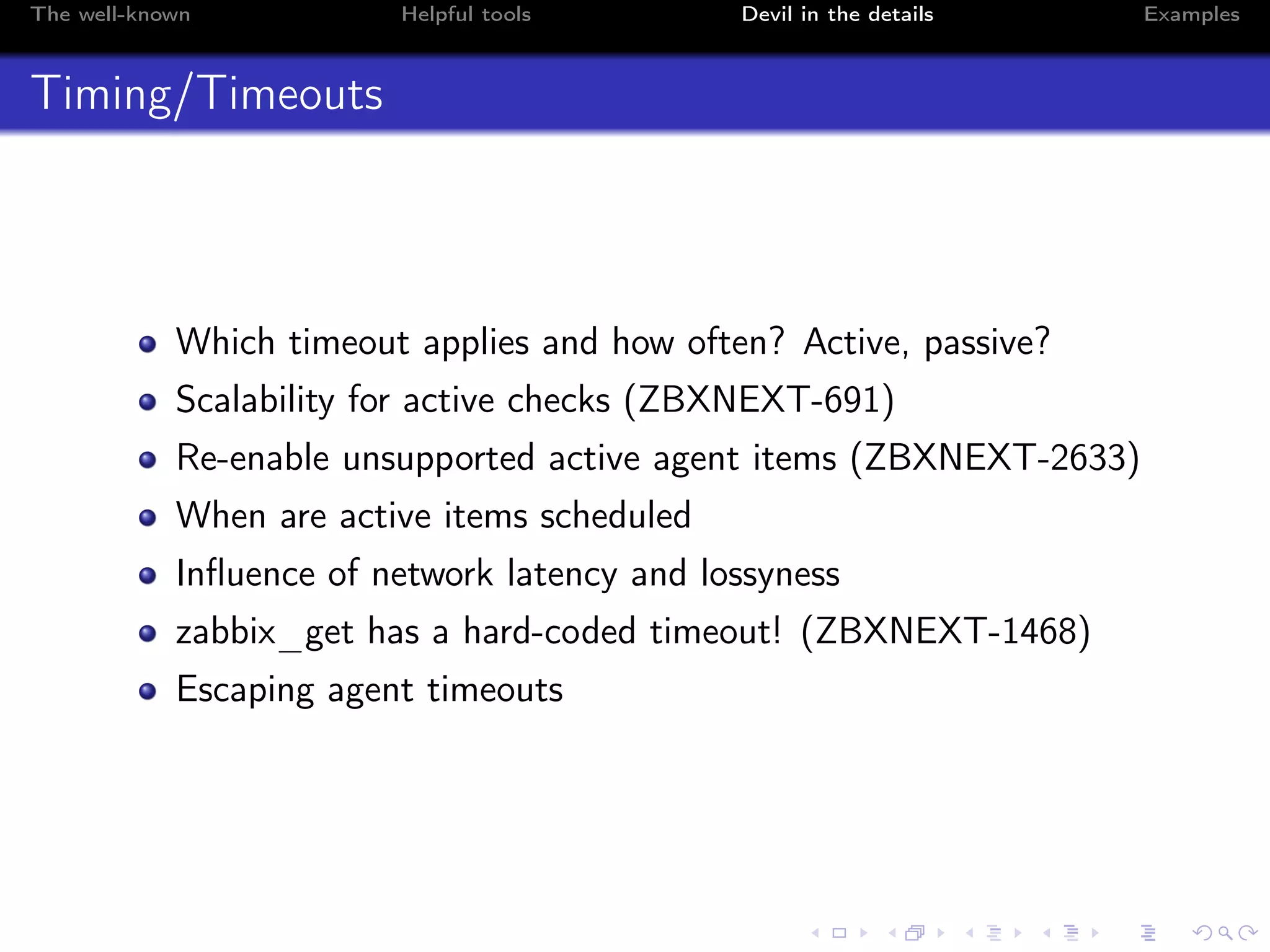 The well-known Helpful tools Devil in the details Examples
Timing/Timeouts
Which timeout applies and how often? Active, passive?
Scalability for active checks (ZBXNEXT-691)
Re-enable unsupported active agent items (ZBXNEXT-2633)
When are active items scheduled
Inﬂuence of network latency and lossyness
zabbix_get has a hard-coded timeout! (ZBXNEXT-1468)
Escaping agent timeouts
 