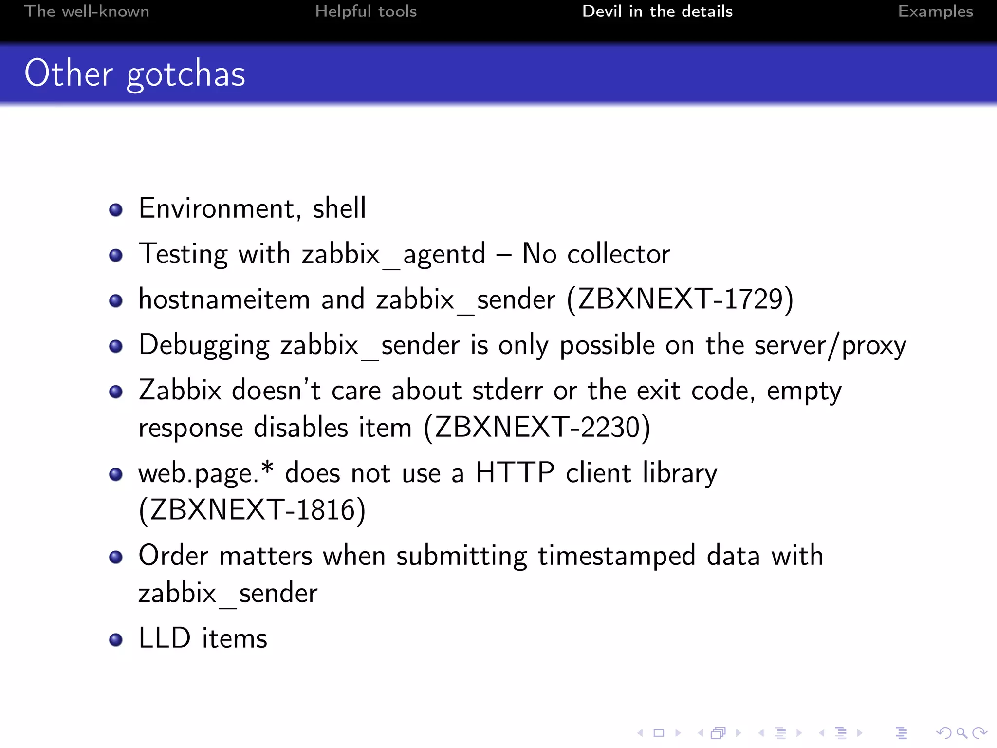 The well-known Helpful tools Devil in the details Examples
Other gotchas
Environment, shell
Testing with zabbix_agentd – No collector
hostnameitem and zabbix_sender (ZBXNEXT-1729)
Debugging zabbix_sender is only possible on the server/proxy
Zabbix doesn’t care about stderr or the exit code, empty
response disables item (ZBXNEXT-2230)
web.page.* does not use a HTTP client library
(ZBXNEXT-1816)
Order matters when submitting timestamped data with
zabbix_sender
LLD items
 