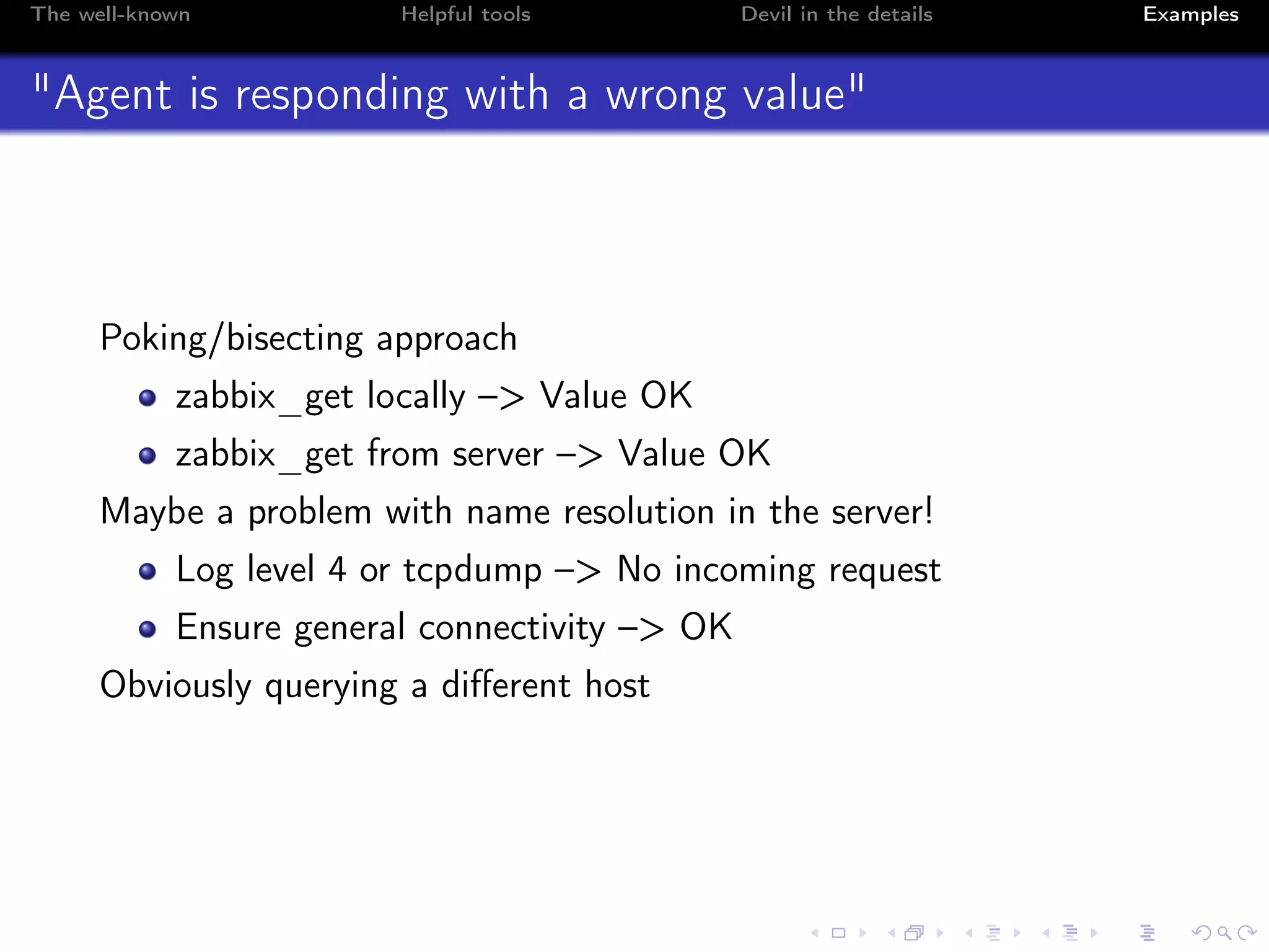 The well-known Helpful tools Devil in the details Examples
"Agent is responding with a wrong value"
Poking/bisecting approach
zabbix_get locally –> Value OK
zabbix_get from server –> Value OK
Maybe a problem with name resolution in the server!
Log level 4 or tcpdump –> No incoming request
Ensure general connectivity –> OK
Obviously querying a diﬀerent host
 