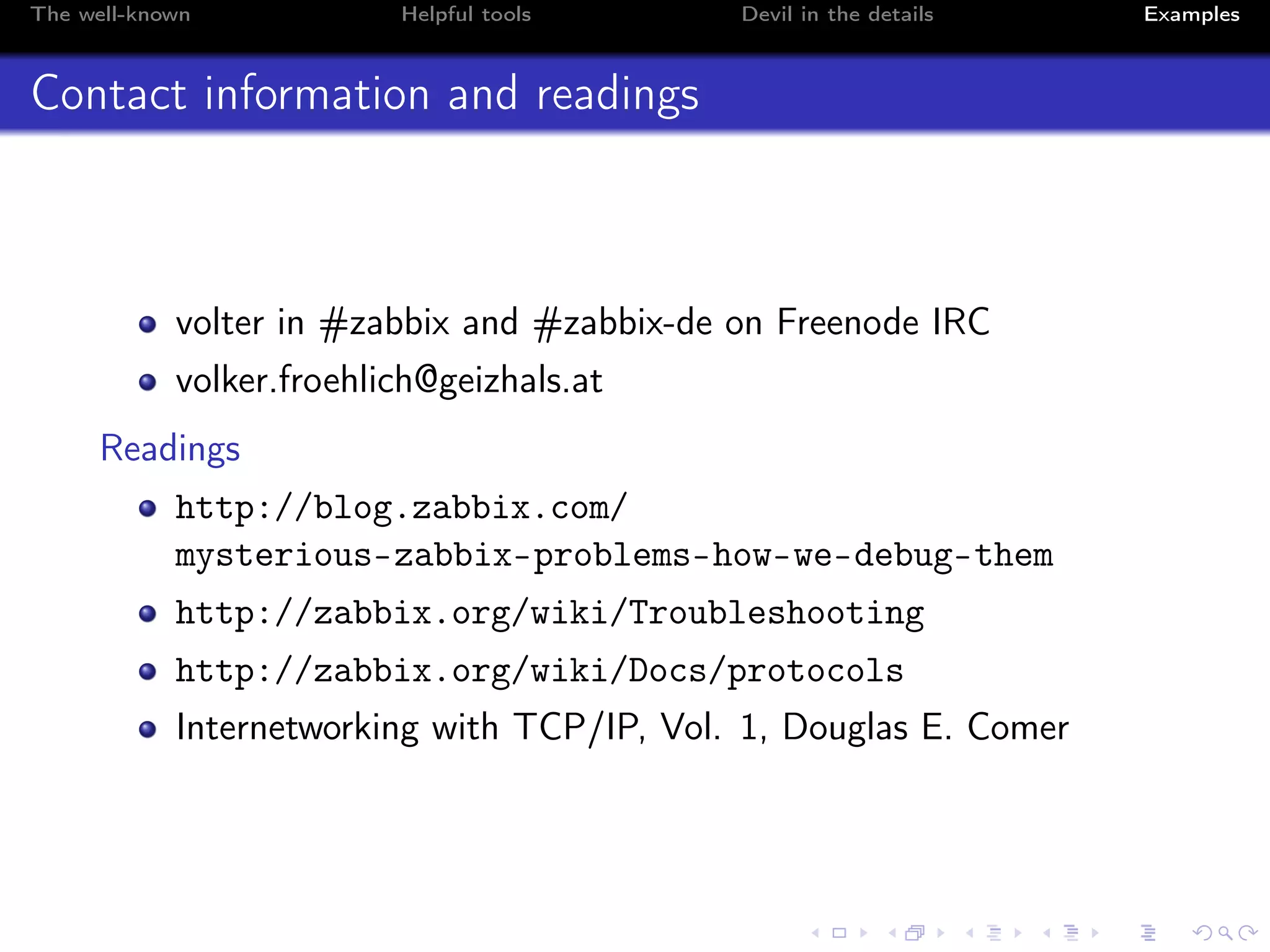 The well-known Helpful tools Devil in the details Examples
Contact information and readings
volter in #zabbix and #zabbix-de on Freenode IRC
volker.froehlich@geizhals.at
Readings
http://blog.zabbix.com/
mysterious-zabbix-problems-how-we-debug-them
http://zabbix.org/wiki/Troubleshooting
http://zabbix.org/wiki/Docs/protocols
Internetworking with TCP/IP, Vol. 1, Douglas E. Comer
 