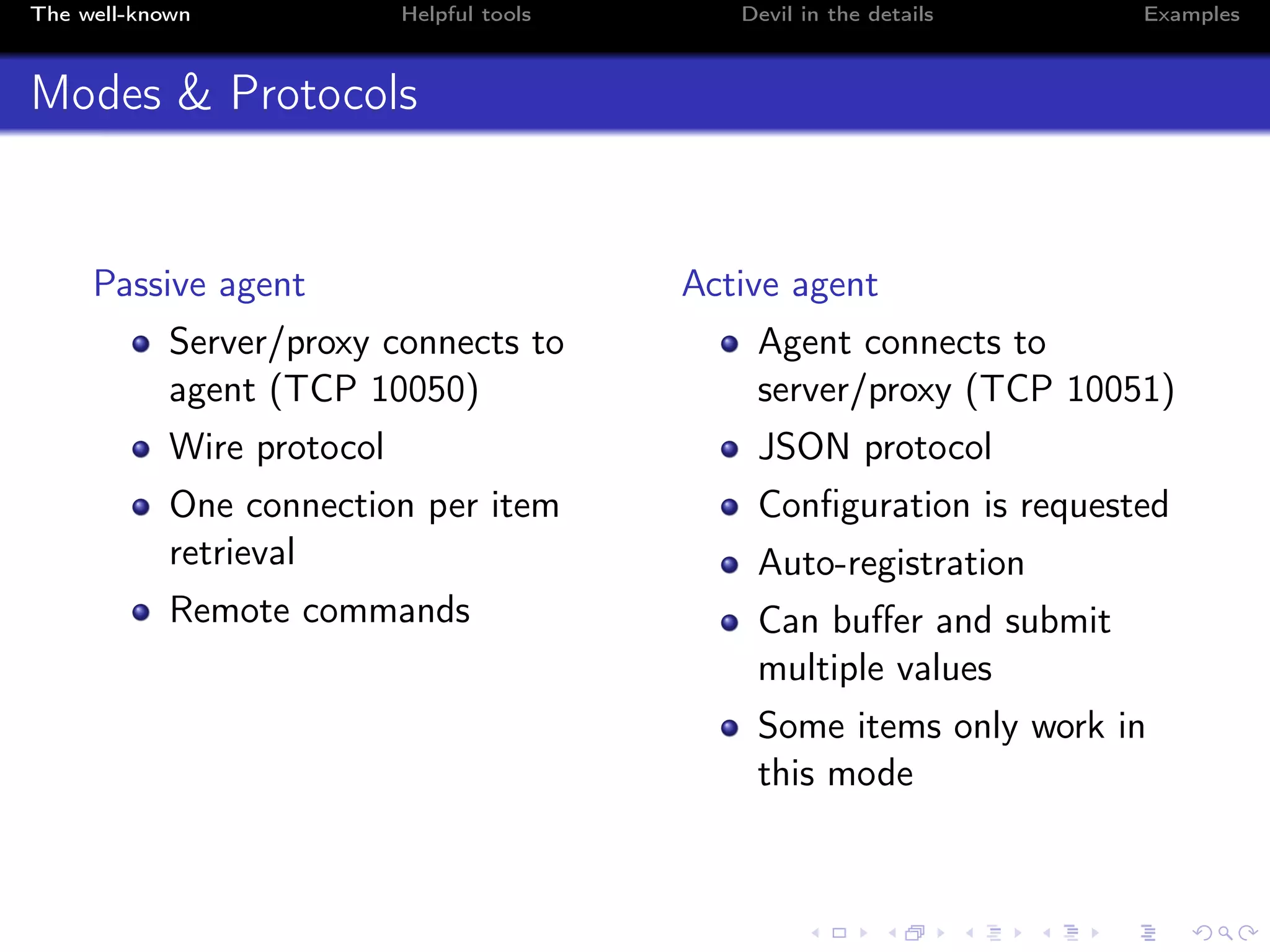 The well-known Helpful tools Devil in the details Examples
Modes & Protocols
Passive agent
Server/proxy connects to
agent (TCP 10050)
Wire protocol
One connection per item
retrieval
Remote commands
Active agent
Agent connects to
server/proxy (TCP 10051)
JSON protocol
Conﬁguration is requested
Auto-registration
Can buﬀer and submit
multiple values
Some items only work in
this mode
 