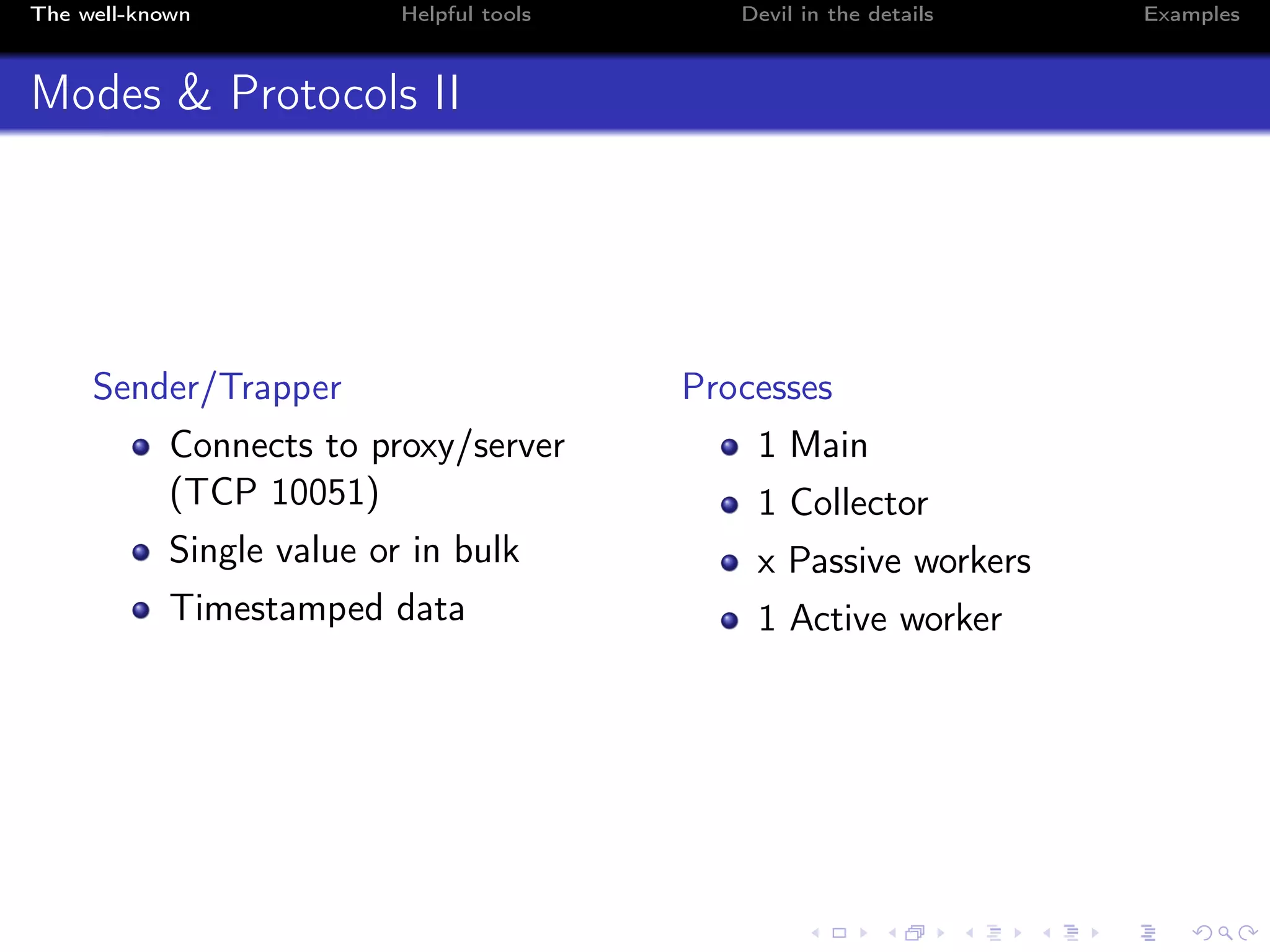 The well-known Helpful tools Devil in the details Examples
Modes & Protocols II
Sender/Trapper
Connects to proxy/server
(TCP 10051)
Single value or in bulk
Timestamped data
Processes
1 Main
1 Collector
x Passive workers
1 Active worker
 