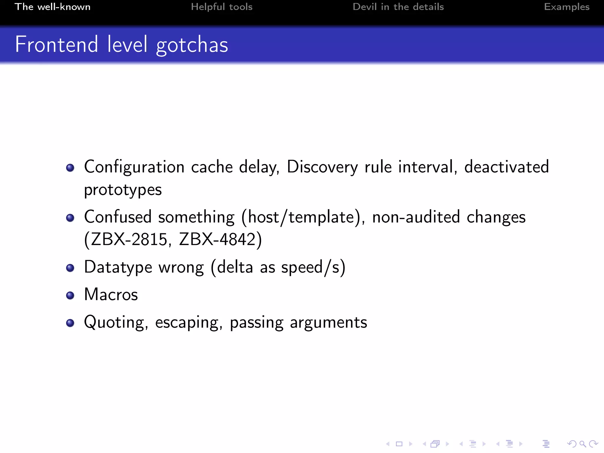The well-known Helpful tools Devil in the details Examples
Frontend level gotchas
Conﬁguration cache delay, Discovery rule interval, deactivated
prototypes
Confused something (host/template), non-audited changes
(ZBX-2815, ZBX-4842)
Datatype wrong (delta as speed/s)
Macros
Quoting, escaping, passing arguments
 