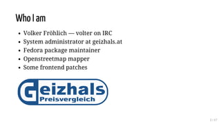 Who I am
Volker Fröhlich — volter on IRC
System administrator at geizhals.at
Fedora package maintainer
Openstreetmap mappe...