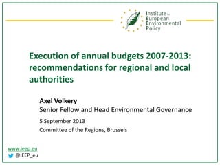 www.ieep.eu
@IEEP_eu
Execution of annual budgets 2007-2013:
recommendations for regional and local
authorities
Axel Volkery
Senior Fellow and Head Environmental Governance
5 September 2013
Committee of the Regions, Brussels
 