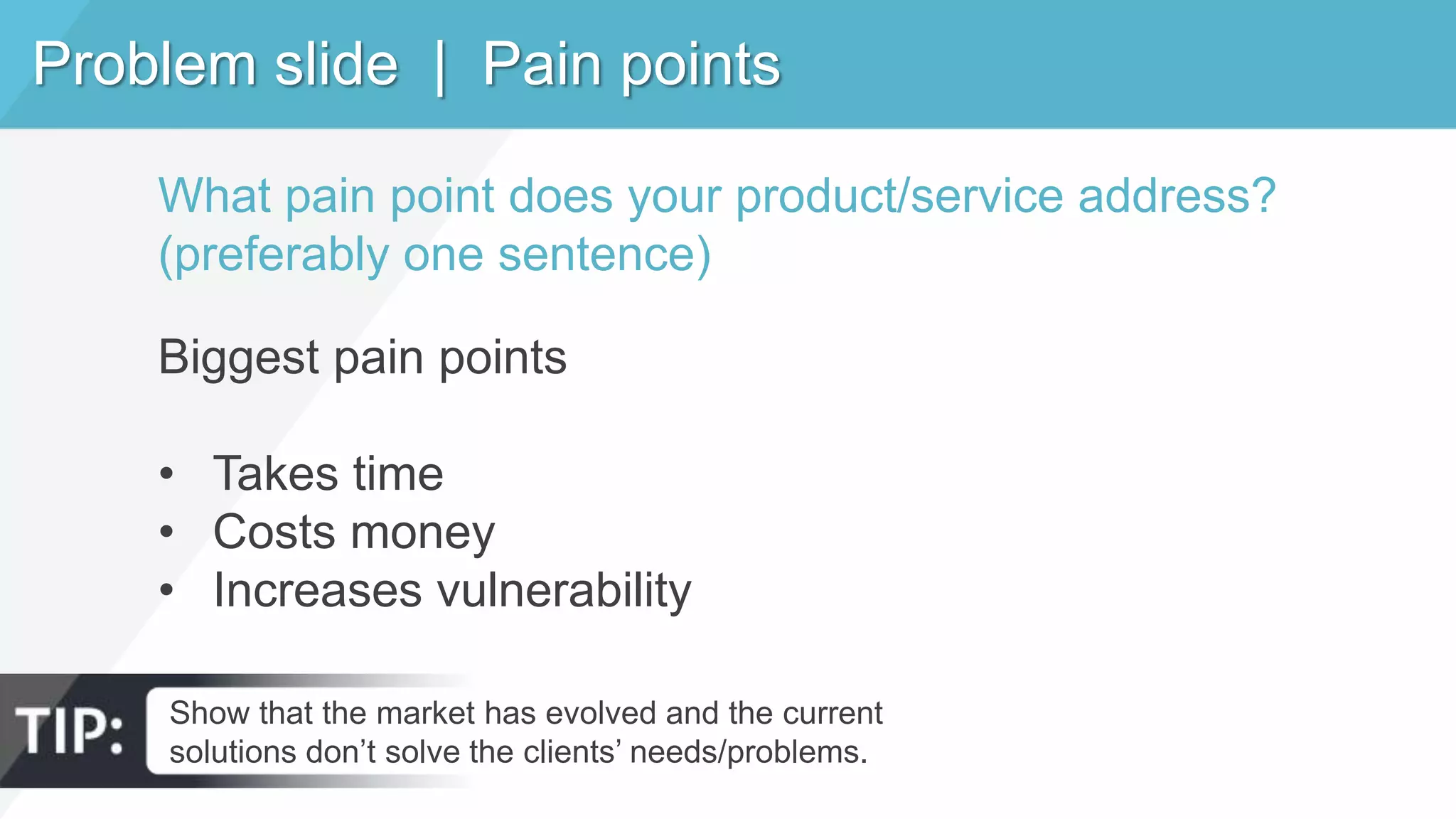 Problem slide | Pain points
Show that the market has evolved and the current
solutions don’t solve the clients’ needs/problems.
What pain point does your product/service address?
(preferably one sentence)
Biggest pain points
• Takes time
• Costs money
• Increases vulnerability
 