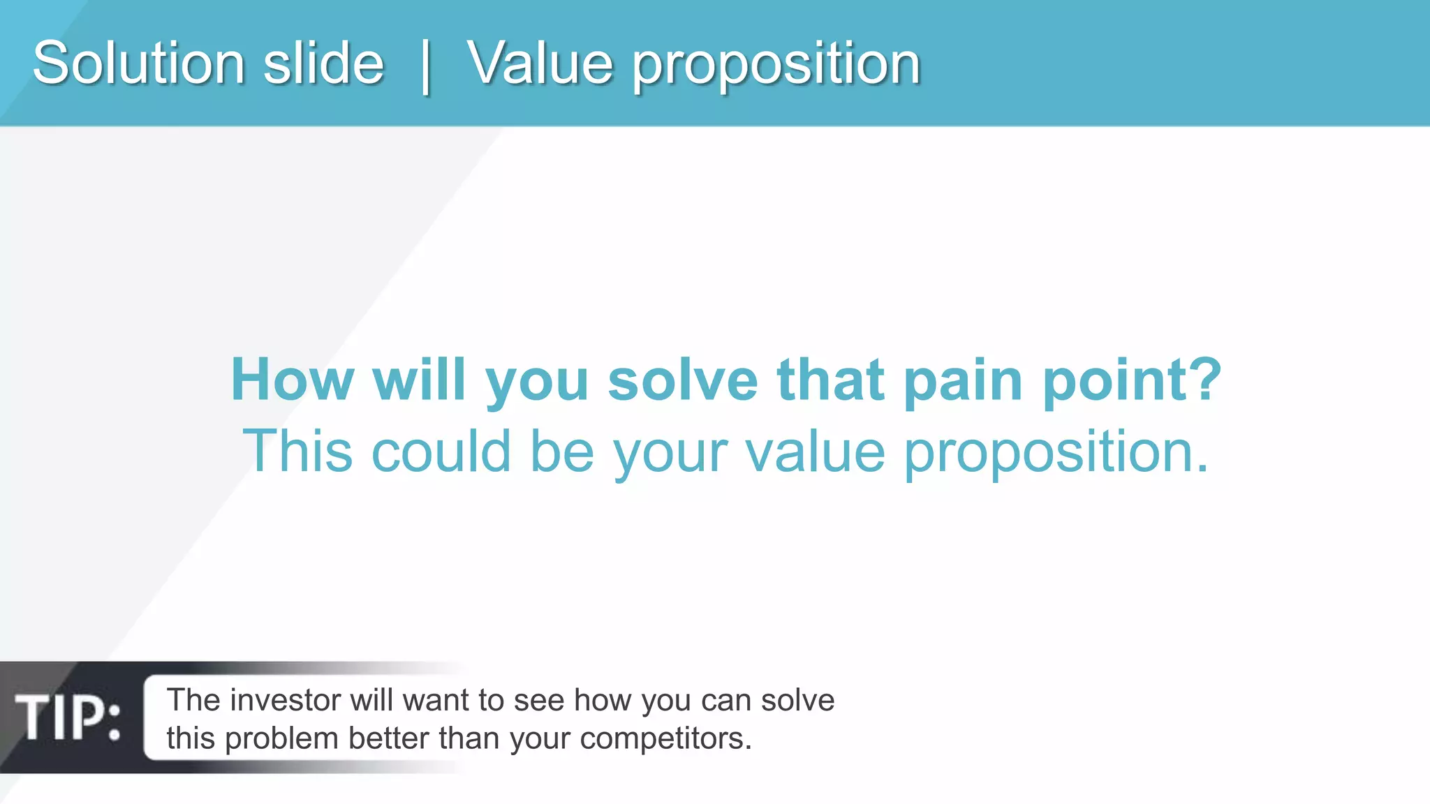 Solution slide | Value proposition
How will you solve that pain point?
This could be your value proposition.
The investor will want to see how you can solve
this problem better than your competitors.
 