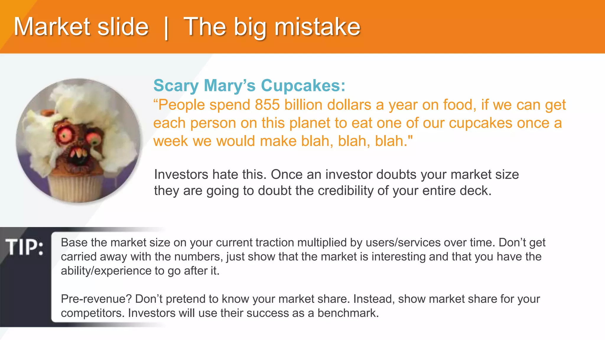 Market slide | The big mistake
Base the market size on your current traction multiplied by users/services over time. Don’t get
carried away with the numbers, just show that the market is interesting and that you have the
ability/experience to go after it.
Pre-revenue? Don’t pretend to know your market share. Instead, show market share for your
competitors. Investors will use their success as a benchmark.
Scary Mary’s Cupcakes:
“People spend 855 billion dollars a year on food, if we can get
each person on this planet to eat one of our cupcakes once a
week we would make blah, blah, blah."
Investors hate this. Once an investor doubts your market size
they are going to doubt the credibility of your entire deck.
 