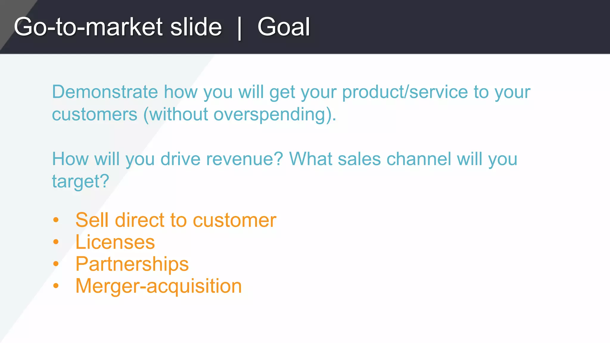 Go-to-market slide | Goal
Demonstrate how you will get your product/service to your
customers (without overspending).
How will you drive revenue? What sales channel will you
target?
• Sell direct to customer
• Licenses
• Partnerships
• Merger-acquisition
 