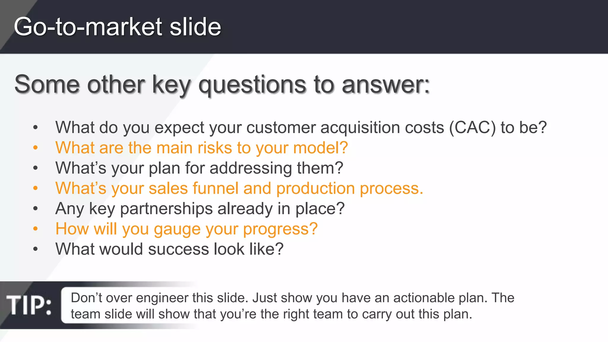 Go-to-market slide
Some other key questions to answer:
• What do you expect your customer acquisition costs (CAC) to be?
• What are the main risks to your model?
• What’s your plan for addressing them?
• What’s your sales funnel and production process.
• Any key partnerships already in place?
• How will you gauge your progress?
• What would success look like?
Don’t over engineer this slide. Just show you have an actionable plan. The
team slide will show that you’re the right team to carry out this plan.
 