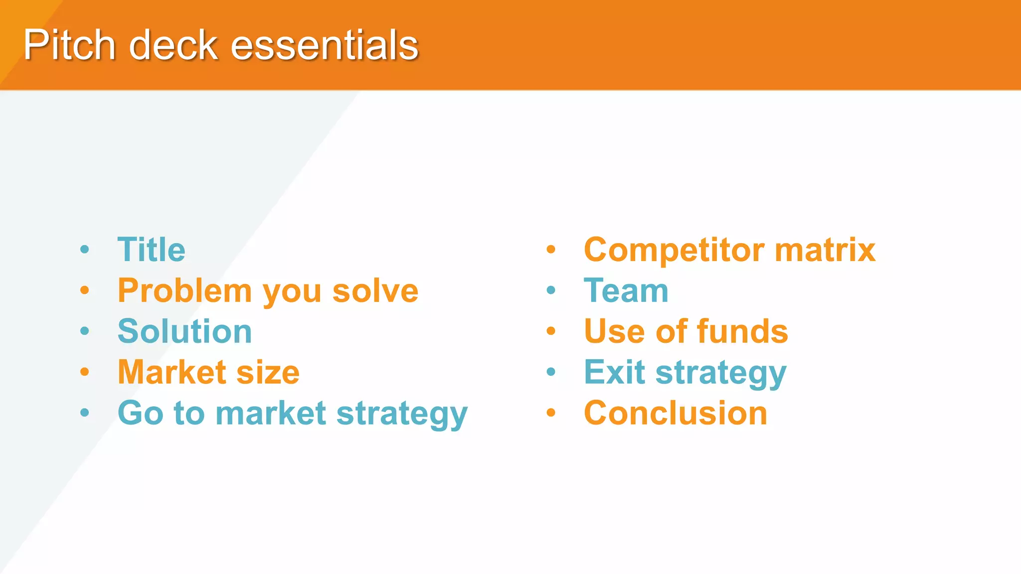 Pitch deck essentials
• Title
• Problem you solve
• Solution
• Market size
• Go to market strategy
• Competitor matrix
• Team
• Use of funds
• Exit strategy
• Conclusion
 