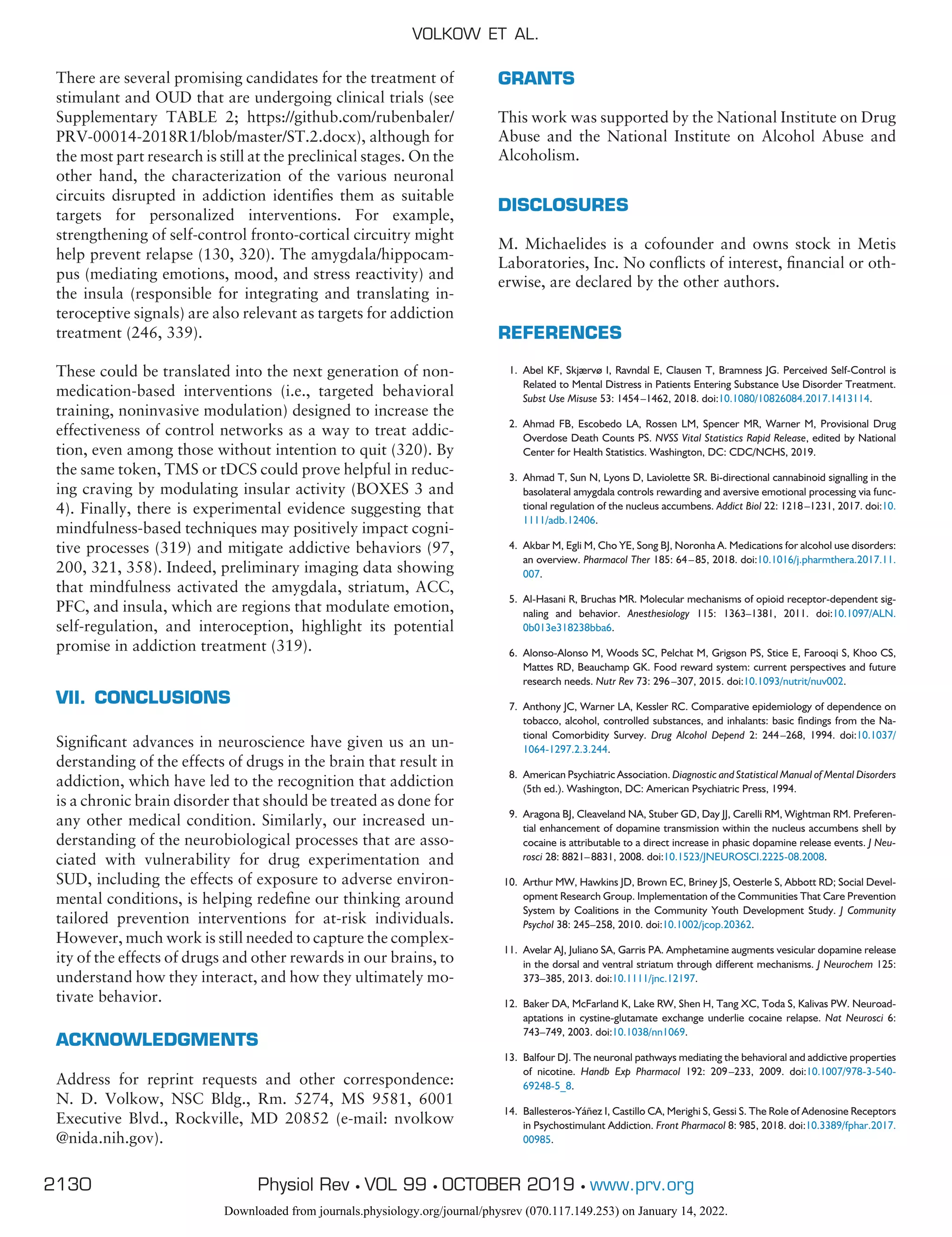 There are several promising candidates for the treatment of
stimulant and OUD that are undergoing clinical trials (see
Supplementary TABLE 2; https://github.com/rubenbaler/
PRV-00014-2018R1/blob/master/ST.2.docx), although for
the most part research is still at the preclinical stages. On the
other hand, the characterization of the various neuronal
circuits disrupted in addiction identifies them as suitable
targets for personalized interventions. For example,
strengthening of self-control fronto-cortical circuitry might
help prevent relapse (130, 320). The amygdala/hippocam-
pus (mediating emotions, mood, and stress reactivity) and
the insula (responsible for integrating and translating in-
teroceptive signals) are also relevant as targets for addiction
treatment (246, 339).
These could be translated into the next generation of non-
medication-based interventions (i.e., targeted behavioral
training, noninvasive modulation) designed to increase the
effectiveness of control networks as a way to treat addic-
tion, even among those without intention to quit (320). By
the same token, TMS or tDCS could prove helpful in reduc-
ing craving by modulating insular activity (BOXES 3 and
4). Finally, there is experimental evidence suggesting that
mindfulness-based techniques may positively impact cogni-
tive processes (319) and mitigate addictive behaviors (97,
200, 321, 358). Indeed, preliminary imaging data showing
that mindfulness activated the amygdala, striatum, ACC,
PFC, and insula, which are regions that modulate emotion,
self-regulation, and interoception, highlight its potential
promise in addiction treatment (319).
VII. CONCLUSIONS
Significant advances in neuroscience have given us an un-
derstanding of the effects of drugs in the brain that result in
addiction, which have led to the recognition that addiction
is a chronic brain disorder that should be treated as done for
any other medical condition. Similarly, our increased un-
derstanding of the neurobiological processes that are asso-
ciated with vulnerability for drug experimentation and
SUD, including the effects of exposure to adverse environ-
mental conditions, is helping redefine our thinking around
tailored prevention interventions for at-risk individuals.
However, much work is still needed to capture the complex-
ity of the effects of drugs and other rewards in our brains, to
understand how they interact, and how they ultimately mo-
tivate behavior.
ACKNOWLEDGMENTS
Address for reprint requests and other correspondence:
N. D. Volkow, NSC Bldg., Rm. 5274, MS 9581, 6001
Executive Blvd., Rockville, MD 20852 (e-mail: nvolkow
@nida.nih.gov).
GRANTS
This work was supported by the National Institute on Drug
Abuse and the National Institute on Alcohol Abuse and
Alcoholism.
DISCLOSURES
M. Michaelides is a cofounder and owns stock in Metis
Laboratories, Inc. No conflicts of interest, financial or oth-
erwise, are declared by the other authors.
REFERENCES
1. Abel KF, Skjærvø I, Ravndal E, Clausen T, Bramness JG. Perceived Self-Control is
Related to Mental Distress in Patients Entering Substance Use Disorder Treatment.
Subst Use Misuse 53: 1454–1462, 2018. doi:10.1080/10826084.2017.1413114.
2. Ahmad FB, Escobedo LA, Rossen LM, Spencer MR, Warner M, Provisional Drug
Overdose Death Counts PS. NVSS Vital Statistics Rapid Release, edited by National
Center for Health Statistics. Washington, DC: CDC/NCHS, 2019.
3. Ahmad T, Sun N, Lyons D, Laviolette SR. Bi-directional cannabinoid signalling in the
basolateral amygdala controls rewarding and aversive emotional processing via func-
tional regulation of the nucleus accumbens. Addict Biol 22: 1218–1231, 2017. doi:10.
1111/adb.12406.
4. Akbar M, Egli M, Cho YE, Song BJ, Noronha A. Medications for alcohol use disorders:
an overview. Pharmacol Ther 185: 64–85, 2018. doi:10.1016/j.pharmthera.2017.11.
007.
5. Al-Hasani R, Bruchas MR. Molecular mechanisms of opioid receptor-dependent sig-
naling and behavior. Anesthesiology 115: 1363–1381, 2011. doi:10.1097/ALN.
0b013e318238bba6.
6. Alonso-Alonso M, Woods SC, Pelchat M, Grigson PS, Stice E, Farooqi S, Khoo CS,
Mattes RD, Beauchamp GK. Food reward system: current perspectives and future
research needs. Nutr Rev 73: 296–307, 2015. doi:10.1093/nutrit/nuv002.
7. Anthony JC, Warner LA, Kessler RC. Comparative epidemiology of dependence on
tobacco, alcohol, controlled substances, and inhalants: basic findings from the Na-
tional Comorbidity Survey. Drug Alcohol Depend 2: 244–268, 1994. doi:10.1037/
1064-1297.2.3.244.
8. American Psychiatric Association. Diagnostic and Statistical Manual of Mental Disorders
(5th ed.). Washington, DC: American Psychiatric Press, 1994.
9. Aragona BJ, Cleaveland NA, Stuber GD, Day JJ, Carelli RM, Wightman RM. Preferen-
tial enhancement of dopamine transmission within the nucleus accumbens shell by
cocaine is attributable to a direct increase in phasic dopamine release events. J Neu-
rosci 28: 8821–8831, 2008. doi:10.1523/JNEUROSCI.2225-08.2008.
10. Arthur MW, Hawkins JD, Brown EC, Briney JS, Oesterle S, Abbott RD; Social Devel-
opment Research Group. Implementation of the Communities That Care Prevention
System by Coalitions in the Community Youth Development Study. J Community
Psychol 38: 245–258, 2010. doi:10.1002/jcop.20362.
11. Avelar AJ, Juliano SA, Garris PA. Amphetamine augments vesicular dopamine release
in the dorsal and ventral striatum through different mechanisms. J Neurochem 125:
373–385, 2013. doi:10.1111/jnc.12197.
12. Baker DA, McFarland K, Lake RW, Shen H, Tang XC, Toda S, Kalivas PW. Neuroad-
aptations in cystine-glutamate exchange underlie cocaine relapse. Nat Neurosci 6:
743–749, 2003. doi:10.1038/nn1069.
13. Balfour DJ. The neuronal pathways mediating the behavioral and addictive properties
of nicotine. Handb Exp Pharmacol 192: 209–233, 2009. doi:10.1007/978-3-540-
69248-5_8.
14. Ballesteros-Yáñez I, Castillo CA, Merighi S, Gessi S. The Role of Adenosine Receptors
in Psychostimulant Addiction. Front Pharmacol 8: 985, 2018. doi:10.3389/fphar.2017.
00985.
VOLKOW ET AL.
2130 Physiol Rev • VOL 99 • OCTOBER 2019 • www.prv.org
Downloaded from journals.physiology.org/journal/physrev (070.117.149.253) on January 14, 2022.
 