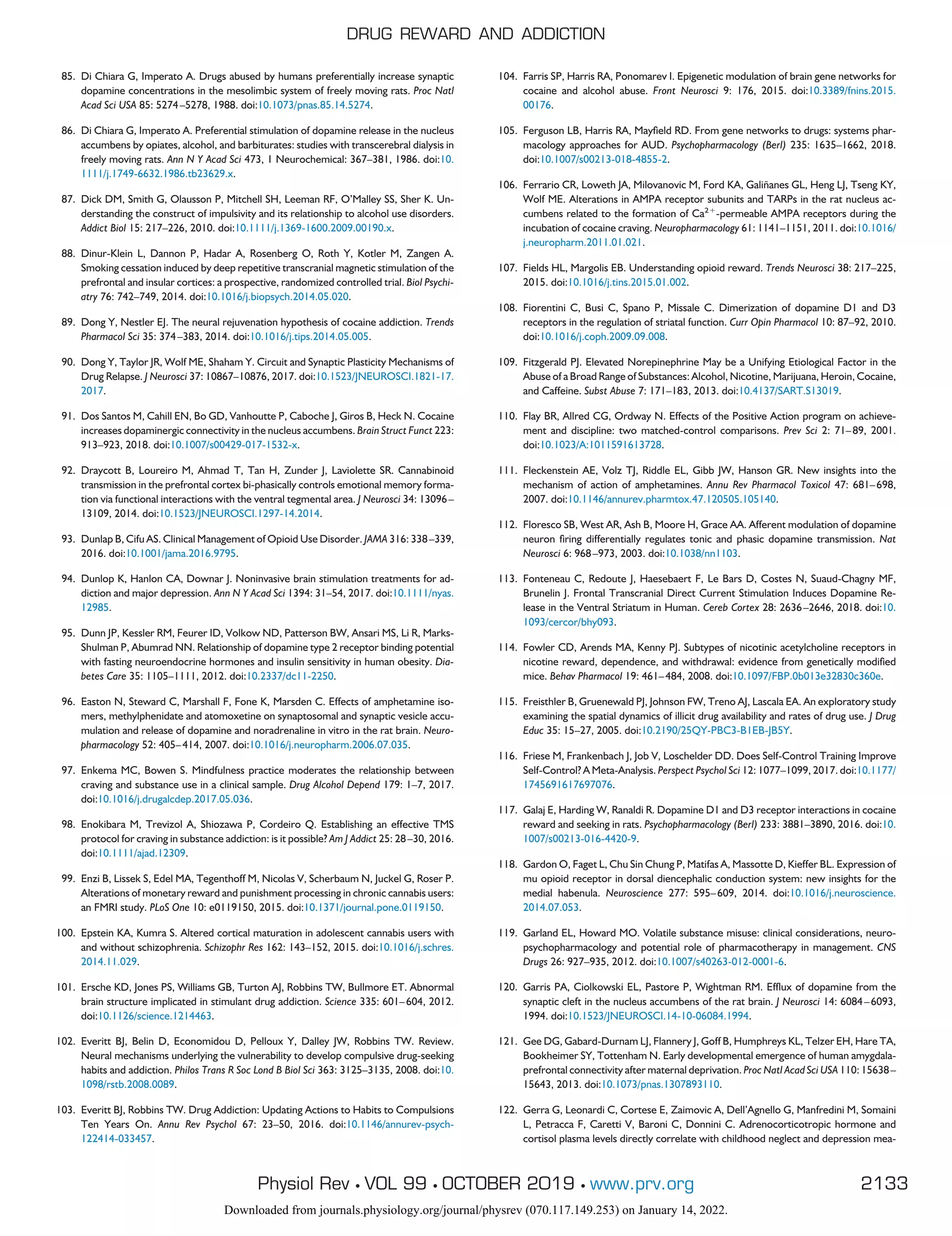 85. Di Chiara G, Imperato A. Drugs abused by humans preferentially increase synaptic
dopamine concentrations in the mesolimbic system of freely moving rats. Proc Natl
Acad Sci USA 85: 5274–5278, 1988. doi:10.1073/pnas.85.14.5274.
86. Di Chiara G, Imperato A. Preferential stimulation of dopamine release in the nucleus
accumbens by opiates, alcohol, and barbiturates: studies with transcerebral dialysis in
freely moving rats. Ann N Y Acad Sci 473, 1 Neurochemical: 367–381, 1986. doi:10.
1111/j.1749-6632.1986.tb23629.x.
87. Dick DM, Smith G, Olausson P, Mitchell SH, Leeman RF, O’Malley SS, Sher K. Un-
derstanding the construct of impulsivity and its relationship to alcohol use disorders.
Addict Biol 15: 217–226, 2010. doi:10.1111/j.1369-1600.2009.00190.x.
88. Dinur-Klein L, Dannon P, Hadar A, Rosenberg O, Roth Y, Kotler M, Zangen A.
Smoking cessation induced by deep repetitive transcranial magnetic stimulation of the
prefrontal and insular cortices: a prospective, randomized controlled trial. Biol Psychi-
atry 76: 742–749, 2014. doi:10.1016/j.biopsych.2014.05.020.
89. Dong Y, Nestler EJ. The neural rejuvenation hypothesis of cocaine addiction. Trends
Pharmacol Sci 35: 374–383, 2014. doi:10.1016/j.tips.2014.05.005.
90. Dong Y, Taylor JR, Wolf ME, Shaham Y. Circuit and Synaptic Plasticity Mechanisms of
Drug Relapse. J Neurosci 37: 10867–10876, 2017. doi:10.1523/JNEUROSCI.1821-17.
2017.
91. Dos Santos M, Cahill EN, Bo GD, Vanhoutte P, Caboche J, Giros B, Heck N. Cocaine
increases dopaminergic connectivity in the nucleus accumbens. Brain Struct Funct 223:
913–923, 2018. doi:10.1007/s00429-017-1532-x.
92. Draycott B, Loureiro M, Ahmad T, Tan H, Zunder J, Laviolette SR. Cannabinoid
transmission in the prefrontal cortex bi-phasically controls emotional memory forma-
tion via functional interactions with the ventral tegmental area. J Neurosci 34: 13096–
13109, 2014. doi:10.1523/JNEUROSCI.1297-14.2014.
93. Dunlap B, Cifu AS. Clinical Management of Opioid Use Disorder. JAMA 316: 338–339,
2016. doi:10.1001/jama.2016.9795.
94. Dunlop K, Hanlon CA, Downar J. Noninvasive brain stimulation treatments for ad-
diction and major depression. Ann N Y Acad Sci 1394: 31–54, 2017. doi:10.1111/nyas.
12985.
95. Dunn JP, Kessler RM, Feurer ID, Volkow ND, Patterson BW, Ansari MS, Li R, Marks-
Shulman P, Abumrad NN. Relationship of dopamine type 2 receptor binding potential
with fasting neuroendocrine hormones and insulin sensitivity in human obesity. Dia-
betes Care 35: 1105–1111, 2012. doi:10.2337/dc11-2250.
96. Easton N, Steward C, Marshall F, Fone K, Marsden C. Effects of amphetamine iso-
mers, methylphenidate and atomoxetine on synaptosomal and synaptic vesicle accu-
mulation and release of dopamine and noradrenaline in vitro in the rat brain. Neuro-
pharmacology 52: 405–414, 2007. doi:10.1016/j.neuropharm.2006.07.035.
97. Enkema MC, Bowen S. Mindfulness practice moderates the relationship between
craving and substance use in a clinical sample. Drug Alcohol Depend 179: 1–7, 2017.
doi:10.1016/j.drugalcdep.2017.05.036.
98. Enokibara M, Trevizol A, Shiozawa P, Cordeiro Q. Establishing an effective TMS
protocol for craving in substance addiction: is it possible? Am J Addict 25: 28–30, 2016.
doi:10.1111/ajad.12309.
99. Enzi B, Lissek S, Edel MA, Tegenthoff M, Nicolas V, Scherbaum N, Juckel G, Roser P.
Alterations of monetary reward and punishment processing in chronic cannabis users:
an FMRI study. PLoS One 10: e0119150, 2015. doi:10.1371/journal.pone.0119150.
100. Epstein KA, Kumra S. Altered cortical maturation in adolescent cannabis users with
and without schizophrenia. Schizophr Res 162: 143–152, 2015. doi:10.1016/j.schres.
2014.11.029.
101. Ersche KD, Jones PS, Williams GB, Turton AJ, Robbins TW, Bullmore ET. Abnormal
brain structure implicated in stimulant drug addiction. Science 335: 601–604, 2012.
doi:10.1126/science.1214463.
102. Everitt BJ, Belin D, Economidou D, Pelloux Y, Dalley JW, Robbins TW. Review.
Neural mechanisms underlying the vulnerability to develop compulsive drug-seeking
habits and addiction. Philos Trans R Soc Lond B Biol Sci 363: 3125–3135, 2008. doi:10.
1098/rstb.2008.0089.
103. Everitt BJ, Robbins TW. Drug Addiction: Updating Actions to Habits to Compulsions
Ten Years On. Annu Rev Psychol 67: 23–50, 2016. doi:10.1146/annurev-psych-
122414-033457.
104. Farris SP, Harris RA, Ponomarev I. Epigenetic modulation of brain gene networks for
cocaine and alcohol abuse. Front Neurosci 9: 176, 2015. doi:10.3389/fnins.2015.
00176.
105. Ferguson LB, Harris RA, Mayfield RD. From gene networks to drugs: systems phar-
macology approaches for AUD. Psychopharmacology (Berl) 235: 1635–1662, 2018.
doi:10.1007/s00213-018-4855-2.
106. Ferrario CR, Loweth JA, Milovanovic M, Ford KA, Galiñanes GL, Heng LJ, Tseng KY,
Wolf ME. Alterations in AMPA receptor subunits and TARPs in the rat nucleus ac-
cumbens related to the formation of Ca2⫹
-permeable AMPA receptors during the
incubation of cocaine craving. Neuropharmacology 61: 1141–1151, 2011. doi:10.1016/
j.neuropharm.2011.01.021.
107. Fields HL, Margolis EB. Understanding opioid reward. Trends Neurosci 38: 217–225,
2015. doi:10.1016/j.tins.2015.01.002.
108. Fiorentini C, Busi C, Spano P, Missale C. Dimerization of dopamine D1 and D3
receptors in the regulation of striatal function. Curr Opin Pharmacol 10: 87–92, 2010.
doi:10.1016/j.coph.2009.09.008.
109. Fitzgerald PJ. Elevated Norepinephrine May be a Unifying Etiological Factor in the
Abuse of a Broad Range of Substances: Alcohol, Nicotine, Marijuana, Heroin, Cocaine,
and Caffeine. Subst Abuse 7: 171–183, 2013. doi:10.4137/SART.S13019.
110. Flay BR, Allred CG, Ordway N. Effects of the Positive Action program on achieve-
ment and discipline: two matched-control comparisons. Prev Sci 2: 71–89, 2001.
doi:10.1023/A:1011591613728.
111. Fleckenstein AE, Volz TJ, Riddle EL, Gibb JW, Hanson GR. New insights into the
mechanism of action of amphetamines. Annu Rev Pharmacol Toxicol 47: 681–698,
2007. doi:10.1146/annurev.pharmtox.47.120505.105140.
112. Floresco SB, West AR, Ash B, Moore H, Grace AA. Afferent modulation of dopamine
neuron firing differentially regulates tonic and phasic dopamine transmission. Nat
Neurosci 6: 968–973, 2003. doi:10.1038/nn1103.
113. Fonteneau C, Redoute J, Haesebaert F, Le Bars D, Costes N, Suaud-Chagny MF,
Brunelin J. Frontal Transcranial Direct Current Stimulation Induces Dopamine Re-
lease in the Ventral Striatum in Human. Cereb Cortex 28: 2636–2646, 2018. doi:10.
1093/cercor/bhy093.
114. Fowler CD, Arends MA, Kenny PJ. Subtypes of nicotinic acetylcholine receptors in
nicotine reward, dependence, and withdrawal: evidence from genetically modified
mice. Behav Pharmacol 19: 461–484, 2008. doi:10.1097/FBP.0b013e32830c360e.
115. Freisthler B, Gruenewald PJ, Johnson FW, Treno AJ, Lascala EA. An exploratory study
examining the spatial dynamics of illicit drug availability and rates of drug use. J Drug
Educ 35: 15–27, 2005. doi:10.2190/25QY-PBC3-B1EB-JB5Y.
116. Friese M, Frankenbach J, Job V, Loschelder DD. Does Self-Control Training Improve
Self-Control? A Meta-Analysis. Perspect Psychol Sci 12: 1077–1099, 2017. doi:10.1177/
1745691617697076.
117. Galaj E, Harding W, Ranaldi R. Dopamine D1 and D3 receptor interactions in cocaine
reward and seeking in rats. Psychopharmacology (Berl) 233: 3881–3890, 2016. doi:10.
1007/s00213-016-4420-9.
118. Gardon O, Faget L, Chu Sin Chung P, Matifas A, Massotte D, Kieffer BL. Expression of
mu opioid receptor in dorsal diencephalic conduction system: new insights for the
medial habenula. Neuroscience 277: 595–609, 2014. doi:10.1016/j.neuroscience.
2014.07.053.
119. Garland EL, Howard MO. Volatile substance misuse: clinical considerations, neuro-
psychopharmacology and potential role of pharmacotherapy in management. CNS
Drugs 26: 927–935, 2012. doi:10.1007/s40263-012-0001-6.
120. Garris PA, Ciolkowski EL, Pastore P, Wightman RM. Efflux of dopamine from the
synaptic cleft in the nucleus accumbens of the rat brain. J Neurosci 14: 6084–6093,
1994. doi:10.1523/JNEUROSCI.14-10-06084.1994.
121. Gee DG, Gabard-Durnam LJ, Flannery J, Goff B, Humphreys KL, Telzer EH, Hare TA,
Bookheimer SY, Tottenham N. Early developmental emergence of human amygdala-
prefrontal connectivity after maternal deprivation. Proc Natl Acad Sci USA 110: 15638–
15643, 2013. doi:10.1073/pnas.1307893110.
122. Gerra G, Leonardi C, Cortese E, Zaimovic A, Dell’Agnello G, Manfredini M, Somaini
L, Petracca F, Caretti V, Baroni C, Donnini C. Adrenocorticotropic hormone and
cortisol plasma levels directly correlate with childhood neglect and depression mea-
DRUG REWARD AND ADDICTION
2133
Physiol Rev • VOL 99 • OCTOBER 2019 • www.prv.org
Downloaded from journals.physiology.org/journal/physrev (070.117.149.253) on January 14, 2022.
 
