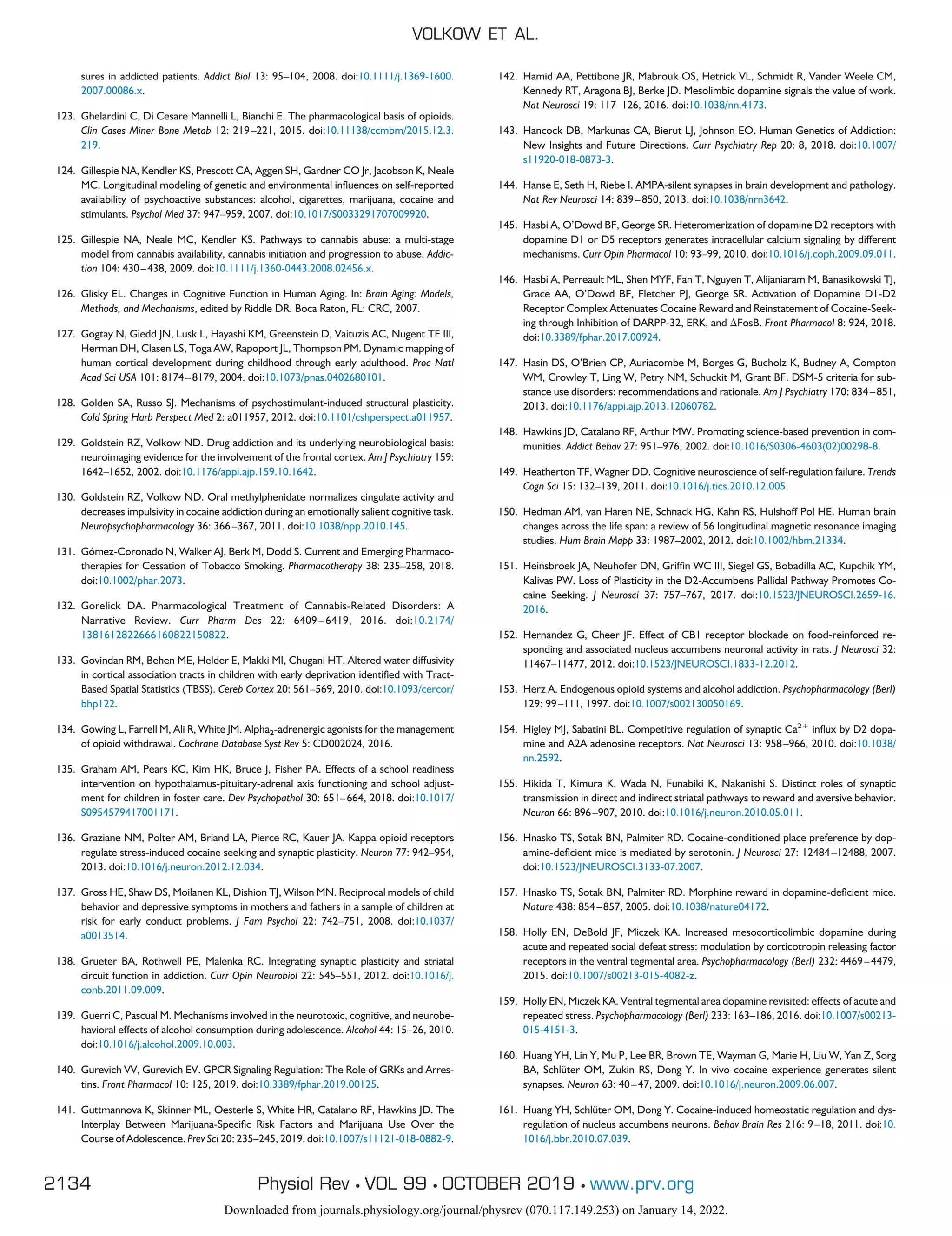 sures in addicted patients. Addict Biol 13: 95–104, 2008. doi:10.1111/j.1369-1600.
2007.00086.x.
123. Ghelardini C, Di Cesare Mannelli L, Bianchi E. The pharmacological basis of opioids.
Clin Cases Miner Bone Metab 12: 219–221, 2015. doi:10.11138/ccmbm/2015.12.3.
219.
124. Gillespie NA, Kendler KS, Prescott CA, Aggen SH, Gardner CO Jr, Jacobson K, Neale
MC. Longitudinal modeling of genetic and environmental influences on self-reported
availability of psychoactive substances: alcohol, cigarettes, marijuana, cocaine and
stimulants. Psychol Med 37: 947–959, 2007. doi:10.1017/S0033291707009920.
125. Gillespie NA, Neale MC, Kendler KS. Pathways to cannabis abuse: a multi-stage
model from cannabis availability, cannabis initiation and progression to abuse. Addic-
tion 104: 430–438, 2009. doi:10.1111/j.1360-0443.2008.02456.x.
126. Glisky EL. Changes in Cognitive Function in Human Aging. In: Brain Aging: Models,
Methods, and Mechanisms, edited by Riddle DR. Boca Raton, FL: CRC, 2007.
127. Gogtay N, Giedd JN, Lusk L, Hayashi KM, Greenstein D, Vaituzis AC, Nugent TF III,
Herman DH, Clasen LS, Toga AW, Rapoport JL, Thompson PM. Dynamic mapping of
human cortical development during childhood through early adulthood. Proc Natl
Acad Sci USA 101: 8174–8179, 2004. doi:10.1073/pnas.0402680101.
128. Golden SA, Russo SJ. Mechanisms of psychostimulant-induced structural plasticity.
Cold Spring Harb Perspect Med 2: a011957, 2012. doi:10.1101/cshperspect.a011957.
129. Goldstein RZ, Volkow ND. Drug addiction and its underlying neurobiological basis:
neuroimaging evidence for the involvement of the frontal cortex. Am J Psychiatry 159:
1642–1652, 2002. doi:10.1176/appi.ajp.159.10.1642.
130. Goldstein RZ, Volkow ND. Oral methylphenidate normalizes cingulate activity and
decreases impulsivity in cocaine addiction during an emotionally salient cognitive task.
Neuropsychopharmacology 36: 366–367, 2011. doi:10.1038/npp.2010.145.
131. Gómez-Coronado N, Walker AJ, Berk M, Dodd S. Current and Emerging Pharmaco-
therapies for Cessation of Tobacco Smoking. Pharmacotherapy 38: 235–258, 2018.
doi:10.1002/phar.2073.
132. Gorelick DA. Pharmacological Treatment of Cannabis-Related Disorders: A
Narrative Review. Curr Pharm Des 22: 6409–6419, 2016. doi:10.2174/
1381612822666160822150822.
133. Govindan RM, Behen ME, Helder E, Makki MI, Chugani HT. Altered water diffusivity
in cortical association tracts in children with early deprivation identified with Tract-
Based Spatial Statistics (TBSS). Cereb Cortex 20: 561–569, 2010. doi:10.1093/cercor/
bhp122.
134. Gowing L, Farrell M, Ali R, White JM. Alpha2-adrenergic agonists for the management
of opioid withdrawal. Cochrane Database Syst Rev 5: CD002024, 2016.
135. Graham AM, Pears KC, Kim HK, Bruce J, Fisher PA. Effects of a school readiness
intervention on hypothalamus-pituitary-adrenal axis functioning and school adjust-
ment for children in foster care. Dev Psychopathol 30: 651–664, 2018. doi:10.1017/
S0954579417001171.
136. Graziane NM, Polter AM, Briand LA, Pierce RC, Kauer JA. Kappa opioid receptors
regulate stress-induced cocaine seeking and synaptic plasticity. Neuron 77: 942–954,
2013. doi:10.1016/j.neuron.2012.12.034.
137. Gross HE, Shaw DS, Moilanen KL, Dishion TJ, Wilson MN. Reciprocal models of child
behavior and depressive symptoms in mothers and fathers in a sample of children at
risk for early conduct problems. J Fam Psychol 22: 742–751, 2008. doi:10.1037/
a0013514.
138. Grueter BA, Rothwell PE, Malenka RC. Integrating synaptic plasticity and striatal
circuit function in addiction. Curr Opin Neurobiol 22: 545–551, 2012. doi:10.1016/j.
conb.2011.09.009.
139. Guerri C, Pascual M. Mechanisms involved in the neurotoxic, cognitive, and neurobe-
havioral effects of alcohol consumption during adolescence. Alcohol 44: 15–26, 2010.
doi:10.1016/j.alcohol.2009.10.003.
140. Gurevich VV, Gurevich EV. GPCR Signaling Regulation: The Role of GRKs and Arres-
tins. Front Pharmacol 10: 125, 2019. doi:10.3389/fphar.2019.00125.
141. Guttmannova K, Skinner ML, Oesterle S, White HR, Catalano RF, Hawkins JD. The
Interplay Between Marijuana-Specific Risk Factors and Marijuana Use Over the
Course of Adolescence. Prev Sci 20: 235–245, 2019. doi:10.1007/s11121-018-0882-9.
142. Hamid AA, Pettibone JR, Mabrouk OS, Hetrick VL, Schmidt R, Vander Weele CM,
Kennedy RT, Aragona BJ, Berke JD. Mesolimbic dopamine signals the value of work.
Nat Neurosci 19: 117–126, 2016. doi:10.1038/nn.4173.
143. Hancock DB, Markunas CA, Bierut LJ, Johnson EO. Human Genetics of Addiction:
New Insights and Future Directions. Curr Psychiatry Rep 20: 8, 2018. doi:10.1007/
s11920-018-0873-3.
144. Hanse E, Seth H, Riebe I. AMPA-silent synapses in brain development and pathology.
Nat Rev Neurosci 14: 839–850, 2013. doi:10.1038/nrn3642.
145. Hasbi A, O’Dowd BF, George SR. Heteromerization of dopamine D2 receptors with
dopamine D1 or D5 receptors generates intracellular calcium signaling by different
mechanisms. Curr Opin Pharmacol 10: 93–99, 2010. doi:10.1016/j.coph.2009.09.011.
146. Hasbi A, Perreault ML, Shen MYF, Fan T, Nguyen T, Alijaniaram M, Banasikowski TJ,
Grace AA, O’Dowd BF, Fletcher PJ, George SR. Activation of Dopamine D1-D2
Receptor Complex Attenuates Cocaine Reward and Reinstatement of Cocaine-Seek-
ing through Inhibition of DARPP-32, ERK, and ⌬FosB. Front Pharmacol 8: 924, 2018.
doi:10.3389/fphar.2017.00924.
147. Hasin DS, O’Brien CP, Auriacombe M, Borges G, Bucholz K, Budney A, Compton
WM, Crowley T, Ling W, Petry NM, Schuckit M, Grant BF. DSM-5 criteria for sub-
stance use disorders: recommendations and rationale. Am J Psychiatry 170: 834–851,
2013. doi:10.1176/appi.ajp.2013.12060782.
148. Hawkins JD, Catalano RF, Arthur MW. Promoting science-based prevention in com-
munities. Addict Behav 27: 951–976, 2002. doi:10.1016/S0306-4603(02)00298-8.
149. Heatherton TF, Wagner DD. Cognitive neuroscience of self-regulation failure. Trends
Cogn Sci 15: 132–139, 2011. doi:10.1016/j.tics.2010.12.005.
150. Hedman AM, van Haren NE, Schnack HG, Kahn RS, Hulshoff Pol HE. Human brain
changes across the life span: a review of 56 longitudinal magnetic resonance imaging
studies. Hum Brain Mapp 33: 1987–2002, 2012. doi:10.1002/hbm.21334.
151. Heinsbroek JA, Neuhofer DN, Griffin WC III, Siegel GS, Bobadilla AC, Kupchik YM,
Kalivas PW. Loss of Plasticity in the D2-Accumbens Pallidal Pathway Promotes Co-
caine Seeking. J Neurosci 37: 757–767, 2017. doi:10.1523/JNEUROSCI.2659-16.
2016.
152. Hernandez G, Cheer JF. Effect of CB1 receptor blockade on food-reinforced re-
sponding and associated nucleus accumbens neuronal activity in rats. J Neurosci 32:
11467–11477, 2012. doi:10.1523/JNEUROSCI.1833-12.2012.
153. Herz A. Endogenous opioid systems and alcohol addiction. Psychopharmacology (Berl)
129: 99–111, 1997. doi:10.1007/s002130050169.
154. Higley MJ, Sabatini BL. Competitive regulation of synaptic Ca2⫹
influx by D2 dopa-
mine and A2A adenosine receptors. Nat Neurosci 13: 958–966, 2010. doi:10.1038/
nn.2592.
155. Hikida T, Kimura K, Wada N, Funabiki K, Nakanishi S. Distinct roles of synaptic
transmission in direct and indirect striatal pathways to reward and aversive behavior.
Neuron 66: 896–907, 2010. doi:10.1016/j.neuron.2010.05.011.
156. Hnasko TS, Sotak BN, Palmiter RD. Cocaine-conditioned place preference by dop-
amine-deficient mice is mediated by serotonin. J Neurosci 27: 12484–12488, 2007.
doi:10.1523/JNEUROSCI.3133-07.2007.
157. Hnasko TS, Sotak BN, Palmiter RD. Morphine reward in dopamine-deficient mice.
Nature 438: 854–857, 2005. doi:10.1038/nature04172.
158. Holly EN, DeBold JF, Miczek KA. Increased mesocorticolimbic dopamine during
acute and repeated social defeat stress: modulation by corticotropin releasing factor
receptors in the ventral tegmental area. Psychopharmacology (Berl) 232: 4469–4479,
2015. doi:10.1007/s00213-015-4082-z.
159. Holly EN, Miczek KA. Ventral tegmental area dopamine revisited: effects of acute and
repeated stress. Psychopharmacology (Berl) 233: 163–186, 2016. doi:10.1007/s00213-
015-4151-3.
160. Huang YH, Lin Y, Mu P, Lee BR, Brown TE, Wayman G, Marie H, Liu W, Yan Z, Sorg
BA, Schlüter OM, Zukin RS, Dong Y. In vivo cocaine experience generates silent
synapses. Neuron 63: 40–47, 2009. doi:10.1016/j.neuron.2009.06.007.
161. Huang YH, Schlüter OM, Dong Y. Cocaine-induced homeostatic regulation and dys-
regulation of nucleus accumbens neurons. Behav Brain Res 216: 9–18, 2011. doi:10.
1016/j.bbr.2010.07.039.
VOLKOW ET AL.
2134 Physiol Rev • VOL 99 • OCTOBER 2019 • www.prv.org
Downloaded from journals.physiology.org/journal/physrev (070.117.149.253) on January 14, 2022.
 