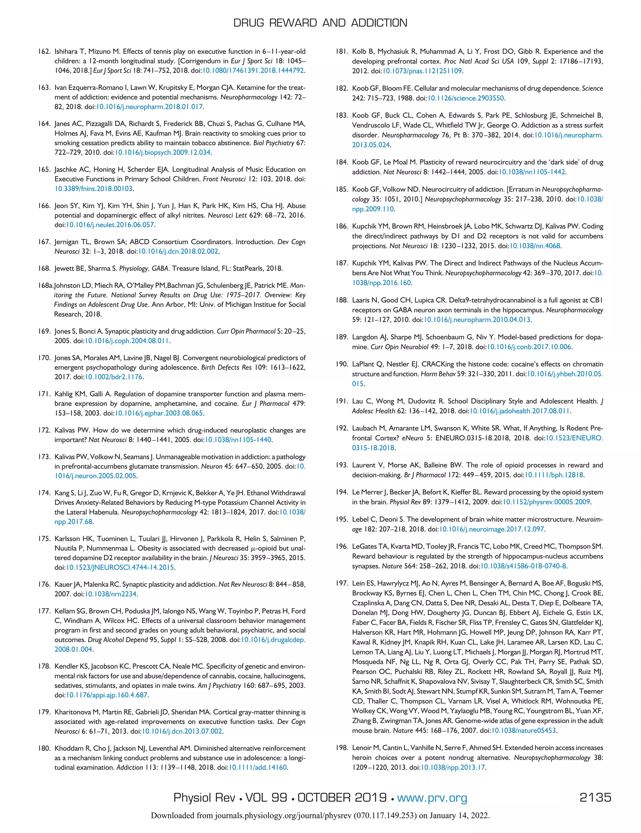 162. Ishihara T, Mizuno M. Effects of tennis play on executive function in 6–11-year-old
children: a 12-month longitudinal study. [Corrigendum in Eur J Sport Sci 18: 1045–
1046, 2018.] Eur J Sport Sci 18: 741–752, 2018. doi:10.1080/17461391.2018.1444792.
163. Ivan Ezquerra-Romano I, Lawn W, Krupitsky E, Morgan CJA. Ketamine for the treat-
ment of addiction: evidence and potential mechanisms. Neuropharmacology 142: 72–
82, 2018. doi:10.1016/j.neuropharm.2018.01.017.
164. Janes AC, Pizzagalli DA, Richardt S, Frederick BB, Chuzi S, Pachas G, Culhane MA,
Holmes AJ, Fava M, Evins AE, Kaufman MJ. Brain reactivity to smoking cues prior to
smoking cessation predicts ability to maintain tobacco abstinence. Biol Psychiatry 67:
722–729, 2010. doi:10.1016/j.biopsych.2009.12.034.
165. Jaschke AC, Honing H, Scherder EJA. Longitudinal Analysis of Music Education on
Executive Functions in Primary School Children. Front Neurosci 12: 103, 2018. doi:
10.3389/fnins.2018.00103.
166. Jeon SY, Kim YJ, Kim YH, Shin J, Yun J, Han K, Park HK, Kim HS, Cha HJ. Abuse
potential and dopaminergic effect of alkyl nitrites. Neurosci Lett 629: 68–72, 2016.
doi:10.1016/j.neulet.2016.06.057.
167. Jernigan TL, Brown SA; ABCD Consortium Coordinators. Introduction. Dev Cogn
Neurosci 32: 1–3, 2018. doi:10.1016/j.dcn.2018.02.002.
168. Jewett BE, Sharma S. Physiology, GABA. Treasure Island, FL: StatPearls, 2018.
168a.Johnston LD, Miech RA, O’Malley PM,Bachman JG, Schulenberg JE, Patrick ME. Mon-
itoring the Future. National Survey Results on Drug Use: 1975–2017. Overview: Key
Findings on Adolescent Drug Use. Ann Arbor, MI: Univ. of Michigan Institue for Social
Research, 2018.
169. Jones S, Bonci A. Synaptic plasticity and drug addiction. Curr Opin Pharmacol 5: 20–25,
2005. doi:10.1016/j.coph.2004.08.011.
170. Jones SA, Morales AM, Lavine JB, Nagel BJ. Convergent neurobiological predictors of
emergent psychopathology during adolescence. Birth Defects Res 109: 1613–1622,
2017. doi:10.1002/bdr2.1176.
171. Kahlig KM, Galli A. Regulation of dopamine transporter function and plasma mem-
brane expression by dopamine, amphetamine, and cocaine. Eur J Pharmacol 479:
153–158, 2003. doi:10.1016/j.ejphar.2003.08.065.
172. Kalivas PW. How do we determine which drug-induced neuroplastic changes are
important? Nat Neurosci 8: 1440–1441, 2005. doi:10.1038/nn1105-1440.
173. Kalivas PW, Volkow N, Seamans J. Unmanageable motivation in addiction: a pathology
in prefrontal-accumbens glutamate transmission. Neuron 45: 647–650, 2005. doi:10.
1016/j.neuron.2005.02.005.
174. Kang S, Li J, Zuo W, Fu R, Gregor D, Krnjevic K, Bekker A, Ye JH. Ethanol Withdrawal
Drives Anxiety-Related Behaviors by Reducing M-type Potassium Channel Activity in
the Lateral Habenula. Neuropsychopharmacology 42: 1813–1824, 2017. doi:10.1038/
npp.2017.68.
175. Karlsson HK, Tuominen L, Tuulari JJ, Hirvonen J, Parkkola R, Helin S, Salminen P,
Nuutila P, Nummenmaa L. Obesity is associated with decreased ␮-opioid but unal-
tered dopamine D2 receptor availability in the brain. J Neurosci 35: 3959–3965, 2015.
doi:10.1523/JNEUROSCI.4744-14.2015.
176. Kauer JA, Malenka RC. Synaptic plasticity and addiction. Nat Rev Neurosci 8: 844–858,
2007. doi:10.1038/nrn2234.
177. Kellam SG, Brown CH, Poduska JM, Ialongo NS, Wang W, Toyinbo P, Petras H, Ford
C, Windham A, Wilcox HC. Effects of a universal classroom behavior management
program in first and second grades on young adult behavioral, psychiatric, and social
outcomes. Drug Alcohol Depend 95, Suppl 1: S5–S28, 2008. doi:10.1016/j.drugalcdep.
2008.01.004.
178. Kendler KS, Jacobson KC, Prescott CA, Neale MC. Specificity of genetic and environ-
mental risk factors for use and abuse/dependence of cannabis, cocaine, hallucinogens,
sedatives, stimulants, and opiates in male twins. Am J Psychiatry 160: 687–695, 2003.
doi:10.1176/appi.ajp.160.4.687.
179. Kharitonova M, Martin RE, Gabrieli JD, Sheridan MA. Cortical gray-matter thinning is
associated with age-related improvements on executive function tasks. Dev Cogn
Neurosci 6: 61–71, 2013. doi:10.1016/j.dcn.2013.07.002.
180. Khoddam R, Cho J, Jackson NJ, Leventhal AM. Diminished alternative reinforcement
as a mechanism linking conduct problems and substance use in adolescence: a longi-
tudinal examination. Addiction 113: 1139–1148, 2018. doi:10.1111/add.14160.
181. Kolb B, Mychasiuk R, Muhammad A, Li Y, Frost DO, Gibb R. Experience and the
developing prefrontal cortex. Proc Natl Acad Sci USA 109, Suppl 2: 17186–17193,
2012. doi:10.1073/pnas.1121251109.
182. Koob GF, Bloom FE. Cellular and molecular mechanisms of drug dependence. Science
242: 715–723, 1988. doi:10.1126/science.2903550.
183. Koob GF, Buck CL, Cohen A, Edwards S, Park PE, Schlosburg JE, Schmeichel B,
Vendruscolo LF, Wade CL, Whitfield TW Jr, George O. Addiction as a stress surfeit
disorder. Neuropharmacology 76, Pt B: 370–382, 2014. doi:10.1016/j.neuropharm.
2013.05.024.
184. Koob GF, Le Moal M. Plasticity of reward neurocircuitry and the ‘dark side’ of drug
addiction. Nat Neurosci 8: 1442–1444, 2005. doi:10.1038/nn1105-1442.
185. Koob GF, Volkow ND. Neurocircuitry of addiction. [Erratum in Neuropsychopharma-
cology 35: 1051, 2010.] Neuropsychopharmacology 35: 217–238, 2010. doi:10.1038/
npp.2009.110.
186. Kupchik YM, Brown RM, Heinsbroek JA, Lobo MK, Schwartz DJ, Kalivas PW. Coding
the direct/indirect pathways by D1 and D2 receptors is not valid for accumbens
projections. Nat Neurosci 18: 1230–1232, 2015. doi:10.1038/nn.4068.
187. Kupchik YM, Kalivas PW. The Direct and Indirect Pathways of the Nucleus Accum-
bens Are Not What You Think. Neuropsychopharmacology 42: 369–370, 2017. doi:10.
1038/npp.2016.160.
188. Laaris N, Good CH, Lupica CR. Delta9-tetrahydrocannabinol is a full agonist at CB1
receptors on GABA neuron axon terminals in the hippocampus. Neuropharmacology
59: 121–127, 2010. doi:10.1016/j.neuropharm.2010.04.013.
189. Langdon AJ, Sharpe MJ, Schoenbaum G, Niv Y. Model-based predictions for dopa-
mine. Curr Opin Neurobiol 49: 1–7, 2018. doi:10.1016/j.conb.2017.10.006.
190. LaPlant Q, Nestler EJ. CRACKing the histone code: cocaine’s effects on chromatin
structure and function. Horm Behav 59: 321–330, 2011. doi:10.1016/j.yhbeh.2010.05.
015.
191. Lau C, Wong M, Dudovitz R. School Disciplinary Style and Adolescent Health. J
Adolesc Health 62: 136–142, 2018. doi:10.1016/j.jadohealth.2017.08.011.
192. Laubach M, Amarante LM, Swanson K, White SR. What, If Anything, Is Rodent Pre-
frontal Cortex? eNeuro 5: ENEURO.0315-18.2018, 2018. doi:10.1523/ENEURO.
0315-18.2018.
193. Laurent V, Morse AK, Balleine BW. The role of opioid processes in reward and
decision-making. Br J Pharmacol 172: 449–459, 2015. doi:10.1111/bph.12818.
194. Le Merrer J, Becker JA, Befort K, Kieffer BL. Reward processing by the opioid system
in the brain. Physiol Rev 89: 1379–1412, 2009. doi:10.1152/physrev.00005.2009.
195. Lebel C, Deoni S. The development of brain white matter microstructure. Neuroim-
age 182: 207–218, 2018. doi:10.1016/j.neuroimage.2017.12.097.
196. LeGates TA, Kvarta MD, Tooley JR, Francis TC, Lobo MK, Creed MC, Thompson SM.
Reward behaviour is regulated by the strength of hippocampus-nucleus accumbens
synapses. Nature 564: 258–262, 2018. doi:10.1038/s41586-018-0740-8.
197. Lein ES, Hawrylycz MJ, Ao N, Ayres M, Bensinger A, Bernard A, Boe AF, Boguski MS,
Brockway KS, Byrnes EJ, Chen L, Chen L, Chen TM, Chin MC, Chong J, Crook BE,
Czaplinska A, Dang CN, Datta S, Dee NR, Desaki AL, Desta T, Diep E, Dolbeare TA,
Donelan MJ, Dong HW, Dougherty JG, Duncan BJ, Ebbert AJ, Eichele G, Estin LK,
Faber C, Facer BA, Fields R, Fischer SR, Fliss TP, Frensley C, Gates SN, Glattfelder KJ,
Halverson KR, Hart MR, Hohmann JG, Howell MP, Jeung DP, Johnson RA, Karr PT,
Kawal R, Kidney JM, Knapik RH, Kuan CL, Lake JH, Laramee AR, Larsen KD, Lau C,
Lemon TA, Liang AJ, Liu Y, Luong LT, Michaels J, Morgan JJ, Morgan RJ, Mortrud MT,
Mosqueda NF, Ng LL, Ng R, Orta GJ, Overly CC, Pak TH, Parry SE, Pathak SD,
Pearson OC, Puchalski RB, Riley ZL, Rockett HR, Rowland SA, Royall JJ, Ruiz MJ,
Sarno NR, Schaffnit K, Shapovalova NV, Sivisay T, Slaughterbeck CR, Smith SC, Smith
KA, Smith BI, Sodt AJ, Stewart NN, Stumpf KR, Sunkin SM, Sutram M, Tam A, Teemer
CD, Thaller C, Thompson CL, Varnam LR, Visel A, Whitlock RM, Wohnoutka PE,
Wolkey CK, Wong VY, Wood M, Yaylaoglu MB, Young RC, Youngstrom BL, Yuan XF,
Zhang B, Zwingman TA, Jones AR. Genome-wide atlas of gene expression in the adult
mouse brain. Nature 445: 168–176, 2007. doi:10.1038/nature05453.
198. Lenoir M, Cantin L, Vanhille N, Serre F, Ahmed SH. Extended heroin access increases
heroin choices over a potent nondrug alternative. Neuropsychopharmacology 38:
1209–1220, 2013. doi:10.1038/npp.2013.17.
DRUG REWARD AND ADDICTION
2135
Physiol Rev • VOL 99 • OCTOBER 2019 • www.prv.org
Downloaded from journals.physiology.org/journal/physrev (070.117.149.253) on January 14, 2022.
 