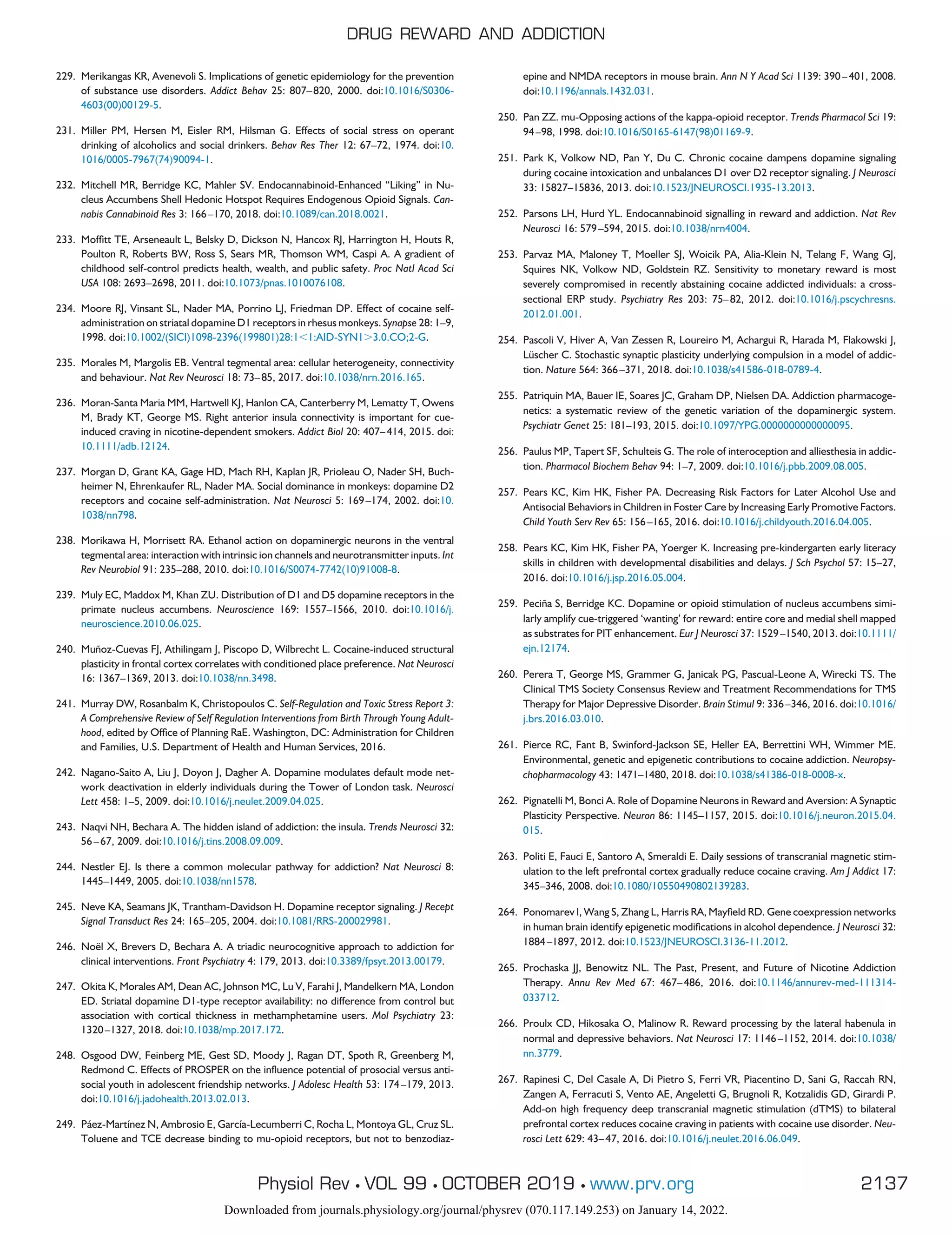 229. Merikangas KR, Avenevoli S. Implications of genetic epidemiology for the prevention
of substance use disorders. Addict Behav 25: 807–820, 2000. doi:10.1016/S0306-
4603(00)00129-5.
231. Miller PM, Hersen M, Eisler RM, Hilsman G. Effects of social stress on operant
drinking of alcoholics and social drinkers. Behav Res Ther 12: 67–72, 1974. doi:10.
1016/0005-7967(74)90094-1.
232. Mitchell MR, Berridge KC, Mahler SV. Endocannabinoid-Enhanced “Liking” in Nu-
cleus Accumbens Shell Hedonic Hotspot Requires Endogenous Opioid Signals. Can-
nabis Cannabinoid Res 3: 166–170, 2018. doi:10.1089/can.2018.0021.
233. Moffitt TE, Arseneault L, Belsky D, Dickson N, Hancox RJ, Harrington H, Houts R,
Poulton R, Roberts BW, Ross S, Sears MR, Thomson WM, Caspi A. A gradient of
childhood self-control predicts health, wealth, and public safety. Proc Natl Acad Sci
USA 108: 2693–2698, 2011. doi:10.1073/pnas.1010076108.
234. Moore RJ, Vinsant SL, Nader MA, Porrino LJ, Friedman DP. Effect of cocaine self-
administration on striatal dopamine D1 receptors in rhesus monkeys. Synapse 28: 1–9,
1998. doi:10.1002/(SICI)1098-2396(199801)28:1⬍1:AID-SYN1⬎3.0.CO;2-G.
235. Morales M, Margolis EB. Ventral tegmental area: cellular heterogeneity, connectivity
and behaviour. Nat Rev Neurosci 18: 73–85, 2017. doi:10.1038/nrn.2016.165.
236. Moran-Santa Maria MM, Hartwell KJ, Hanlon CA, Canterberry M, Lematty T, Owens
M, Brady KT, George MS. Right anterior insula connectivity is important for cue-
induced craving in nicotine-dependent smokers. Addict Biol 20: 407–414, 2015. doi:
10.1111/adb.12124.
237. Morgan D, Grant KA, Gage HD, Mach RH, Kaplan JR, Prioleau O, Nader SH, Buch-
heimer N, Ehrenkaufer RL, Nader MA. Social dominance in monkeys: dopamine D2
receptors and cocaine self-administration. Nat Neurosci 5: 169–174, 2002. doi:10.
1038/nn798.
238. Morikawa H, Morrisett RA. Ethanol action on dopaminergic neurons in the ventral
tegmental area: interaction with intrinsic ion channels and neurotransmitter inputs. Int
Rev Neurobiol 91: 235–288, 2010. doi:10.1016/S0074-7742(10)91008-8.
239. Muly EC, Maddox M, Khan ZU. Distribution of D1 and D5 dopamine receptors in the
primate nucleus accumbens. Neuroscience 169: 1557–1566, 2010. doi:10.1016/j.
neuroscience.2010.06.025.
240. Muñoz-Cuevas FJ, Athilingam J, Piscopo D, Wilbrecht L. Cocaine-induced structural
plasticity in frontal cortex correlates with conditioned place preference. Nat Neurosci
16: 1367–1369, 2013. doi:10.1038/nn.3498.
241. Murray DW, Rosanbalm K, Christopoulos C. Self-Regulation and Toxic Stress Report 3:
A Comprehensive Review of Self Regulation Interventions from Birth Through Young Adult-
hood, edited by Office of Planning RaE. Washington, DC: Administration for Children
and Families, U.S. Department of Health and Human Services, 2016.
242. Nagano-Saito A, Liu J, Doyon J, Dagher A. Dopamine modulates default mode net-
work deactivation in elderly individuals during the Tower of London task. Neurosci
Lett 458: 1–5, 2009. doi:10.1016/j.neulet.2009.04.025.
243. Naqvi NH, Bechara A. The hidden island of addiction: the insula. Trends Neurosci 32:
56–67, 2009. doi:10.1016/j.tins.2008.09.009.
244. Nestler EJ. Is there a common molecular pathway for addiction? Nat Neurosci 8:
1445–1449, 2005. doi:10.1038/nn1578.
245. Neve KA, Seamans JK, Trantham-Davidson H. Dopamine receptor signaling. J Recept
Signal Transduct Res 24: 165–205, 2004. doi:10.1081/RRS-200029981.
246. Noël X, Brevers D, Bechara A. A triadic neurocognitive approach to addiction for
clinical interventions. Front Psychiatry 4: 179, 2013. doi:10.3389/fpsyt.2013.00179.
247. Okita K, Morales AM, Dean AC, Johnson MC, Lu V, Farahi J, Mandelkern MA, London
ED. Striatal dopamine D1-type receptor availability: no difference from control but
association with cortical thickness in methamphetamine users. Mol Psychiatry 23:
1320–1327, 2018. doi:10.1038/mp.2017.172.
248. Osgood DW, Feinberg ME, Gest SD, Moody J, Ragan DT, Spoth R, Greenberg M,
Redmond C. Effects of PROSPER on the influence potential of prosocial versus anti-
social youth in adolescent friendship networks. J Adolesc Health 53: 174–179, 2013.
doi:10.1016/j.jadohealth.2013.02.013.
249. Páez-Martínez N, Ambrosio E, García-Lecumberri C, Rocha L, Montoya GL, Cruz SL.
Toluene and TCE decrease binding to mu-opioid receptors, but not to benzodiaz-
epine and NMDA receptors in mouse brain. Ann N Y Acad Sci 1139: 390–401, 2008.
doi:10.1196/annals.1432.031.
250. Pan ZZ. mu-Opposing actions of the kappa-opioid receptor. Trends Pharmacol Sci 19:
94–98, 1998. doi:10.1016/S0165-6147(98)01169-9.
251. Park K, Volkow ND, Pan Y, Du C. Chronic cocaine dampens dopamine signaling
during cocaine intoxication and unbalances D1 over D2 receptor signaling. J Neurosci
33: 15827–15836, 2013. doi:10.1523/JNEUROSCI.1935-13.2013.
252. Parsons LH, Hurd YL. Endocannabinoid signalling in reward and addiction. Nat Rev
Neurosci 16: 579–594, 2015. doi:10.1038/nrn4004.
253. Parvaz MA, Maloney T, Moeller SJ, Woicik PA, Alia-Klein N, Telang F, Wang GJ,
Squires NK, Volkow ND, Goldstein RZ. Sensitivity to monetary reward is most
severely compromised in recently abstaining cocaine addicted individuals: a cross-
sectional ERP study. Psychiatry Res 203: 75–82, 2012. doi:10.1016/j.pscychresns.
2012.01.001.
254. Pascoli V, Hiver A, Van Zessen R, Loureiro M, Achargui R, Harada M, Flakowski J,
Lüscher C. Stochastic synaptic plasticity underlying compulsion in a model of addic-
tion. Nature 564: 366–371, 2018. doi:10.1038/s41586-018-0789-4.
255. Patriquin MA, Bauer IE, Soares JC, Graham DP, Nielsen DA. Addiction pharmacoge-
netics: a systematic review of the genetic variation of the dopaminergic system.
Psychiatr Genet 25: 181–193, 2015. doi:10.1097/YPG.0000000000000095.
256. Paulus MP, Tapert SF, Schulteis G. The role of interoception and alliesthesia in addic-
tion. Pharmacol Biochem Behav 94: 1–7, 2009. doi:10.1016/j.pbb.2009.08.005.
257. Pears KC, Kim HK, Fisher PA. Decreasing Risk Factors for Later Alcohol Use and
Antisocial Behaviors in Children in Foster Care by Increasing Early Promotive Factors.
Child Youth Serv Rev 65: 156–165, 2016. doi:10.1016/j.childyouth.2016.04.005.
258. Pears KC, Kim HK, Fisher PA, Yoerger K. Increasing pre-kindergarten early literacy
skills in children with developmental disabilities and delays. J Sch Psychol 57: 15–27,
2016. doi:10.1016/j.jsp.2016.05.004.
259. Peciña S, Berridge KC. Dopamine or opioid stimulation of nucleus accumbens simi-
larly amplify cue-triggered ‘wanting’ for reward: entire core and medial shell mapped
as substrates for PIT enhancement. Eur J Neurosci 37: 1529–1540, 2013. doi:10.1111/
ejn.12174.
260. Perera T, George MS, Grammer G, Janicak PG, Pascual-Leone A, Wirecki TS. The
Clinical TMS Society Consensus Review and Treatment Recommendations for TMS
Therapy for Major Depressive Disorder. Brain Stimul 9: 336–346, 2016. doi:10.1016/
j.brs.2016.03.010.
261. Pierce RC, Fant B, Swinford-Jackson SE, Heller EA, Berrettini WH, Wimmer ME.
Environmental, genetic and epigenetic contributions to cocaine addiction. Neuropsy-
chopharmacology 43: 1471–1480, 2018. doi:10.1038/s41386-018-0008-x.
262. Pignatelli M, Bonci A. Role of Dopamine Neurons in Reward and Aversion: A Synaptic
Plasticity Perspective. Neuron 86: 1145–1157, 2015. doi:10.1016/j.neuron.2015.04.
015.
263. Politi E, Fauci E, Santoro A, Smeraldi E. Daily sessions of transcranial magnetic stim-
ulation to the left prefrontal cortex gradually reduce cocaine craving. Am J Addict 17:
345–346, 2008. doi:10.1080/10550490802139283.
264. Ponomarev I, Wang S, Zhang L, Harris RA, Mayfield RD. Gene coexpression networks
in human brain identify epigenetic modifications in alcohol dependence. J Neurosci 32:
1884–1897, 2012. doi:10.1523/JNEUROSCI.3136-11.2012.
265. Prochaska JJ, Benowitz NL. The Past, Present, and Future of Nicotine Addiction
Therapy. Annu Rev Med 67: 467–486, 2016. doi:10.1146/annurev-med-111314-
033712.
266. Proulx CD, Hikosaka O, Malinow R. Reward processing by the lateral habenula in
normal and depressive behaviors. Nat Neurosci 17: 1146–1152, 2014. doi:10.1038/
nn.3779.
267. Rapinesi C, Del Casale A, Di Pietro S, Ferri VR, Piacentino D, Sani G, Raccah RN,
Zangen A, Ferracuti S, Vento AE, Angeletti G, Brugnoli R, Kotzalidis GD, Girardi P.
Add-on high frequency deep transcranial magnetic stimulation (dTMS) to bilateral
prefrontal cortex reduces cocaine craving in patients with cocaine use disorder. Neu-
rosci Lett 629: 43–47, 2016. doi:10.1016/j.neulet.2016.06.049.
DRUG REWARD AND ADDICTION
2137
Physiol Rev • VOL 99 • OCTOBER 2019 • www.prv.org
Downloaded from journals.physiology.org/journal/physrev (070.117.149.253) on January 14, 2022.
 