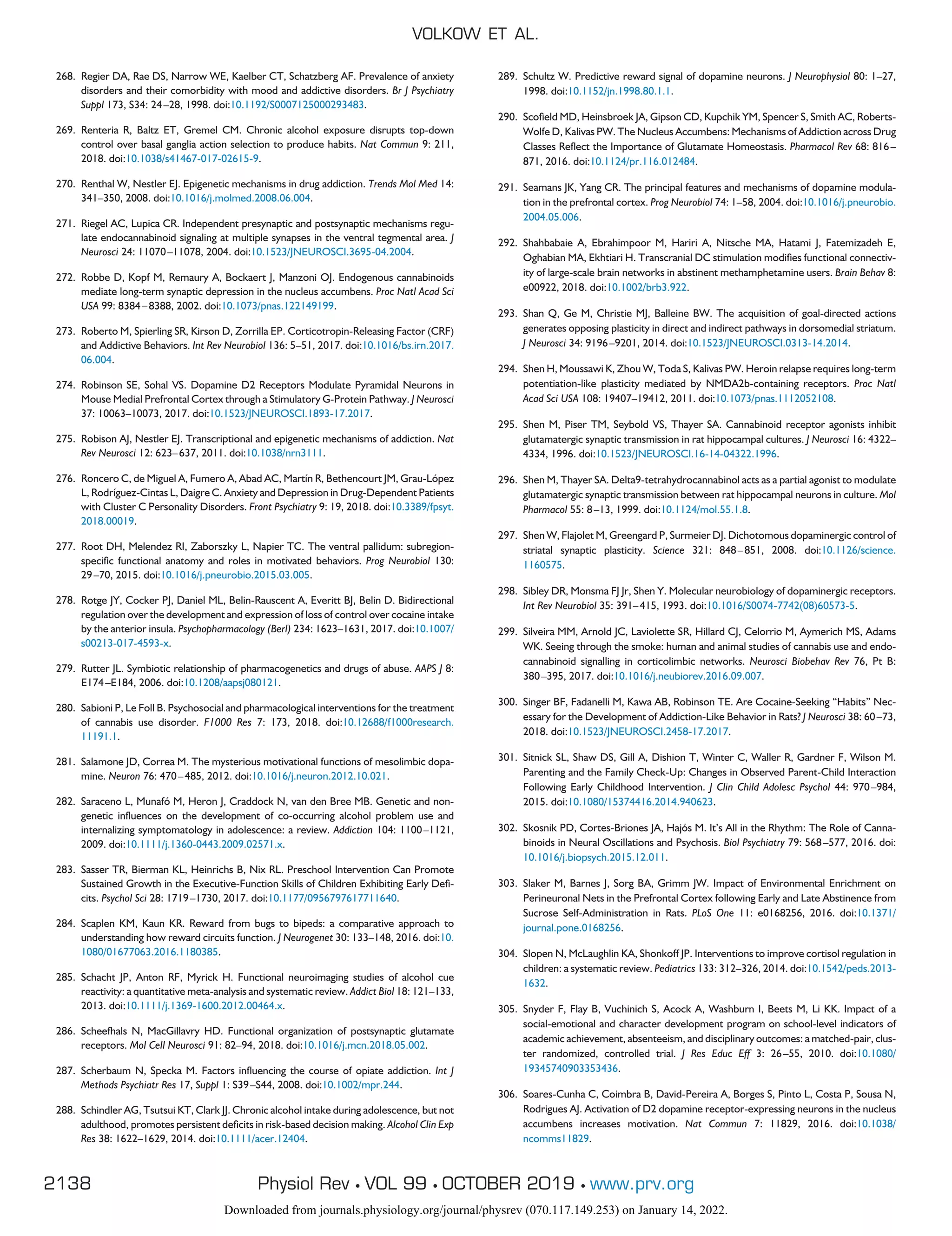 268. Regier DA, Rae DS, Narrow WE, Kaelber CT, Schatzberg AF. Prevalence of anxiety
disorders and their comorbidity with mood and addictive disorders. Br J Psychiatry
Suppl 173, S34: 24–28, 1998. doi:10.1192/S0007125000293483.
269. Renteria R, Baltz ET, Gremel CM. Chronic alcohol exposure disrupts top-down
control over basal ganglia action selection to produce habits. Nat Commun 9: 211,
2018. doi:10.1038/s41467-017-02615-9.
270. Renthal W, Nestler EJ. Epigenetic mechanisms in drug addiction. Trends Mol Med 14:
341–350, 2008. doi:10.1016/j.molmed.2008.06.004.
271. Riegel AC, Lupica CR. Independent presynaptic and postsynaptic mechanisms regu-
late endocannabinoid signaling at multiple synapses in the ventral tegmental area. J
Neurosci 24: 11070–11078, 2004. doi:10.1523/JNEUROSCI.3695-04.2004.
272. Robbe D, Kopf M, Remaury A, Bockaert J, Manzoni OJ. Endogenous cannabinoids
mediate long-term synaptic depression in the nucleus accumbens. Proc Natl Acad Sci
USA 99: 8384–8388, 2002. doi:10.1073/pnas.122149199.
273. Roberto M, Spierling SR, Kirson D, Zorrilla EP. Corticotropin-Releasing Factor (CRF)
and Addictive Behaviors. Int Rev Neurobiol 136: 5–51, 2017. doi:10.1016/bs.irn.2017.
06.004.
274. Robinson SE, Sohal VS. Dopamine D2 Receptors Modulate Pyramidal Neurons in
Mouse Medial Prefrontal Cortex through a Stimulatory G-Protein Pathway. J Neurosci
37: 10063–10073, 2017. doi:10.1523/JNEUROSCI.1893-17.2017.
275. Robison AJ, Nestler EJ. Transcriptional and epigenetic mechanisms of addiction. Nat
Rev Neurosci 12: 623–637, 2011. doi:10.1038/nrn3111.
276. Roncero C, de Miguel A, Fumero A, Abad AC, Martín R, Bethencourt JM, Grau-López
L, Rodríguez-Cintas L, Daigre C. Anxiety and Depression in Drug-Dependent Patients
with Cluster C Personality Disorders. Front Psychiatry 9: 19, 2018. doi:10.3389/fpsyt.
2018.00019.
277. Root DH, Melendez RI, Zaborszky L, Napier TC. The ventral pallidum: subregion-
specific functional anatomy and roles in motivated behaviors. Prog Neurobiol 130:
29–70, 2015. doi:10.1016/j.pneurobio.2015.03.005.
278. Rotge JY, Cocker PJ, Daniel ML, Belin-Rauscent A, Everitt BJ, Belin D. Bidirectional
regulation over the development and expression of loss of control over cocaine intake
by the anterior insula. Psychopharmacology (Berl) 234: 1623–1631, 2017. doi:10.1007/
s00213-017-4593-x.
279. Rutter JL. Symbiotic relationship of pharmacogenetics and drugs of abuse. AAPS J 8:
E174–E184, 2006. doi:10.1208/aapsj080121.
280. Sabioni P, Le Foll B. Psychosocial and pharmacological interventions for the treatment
of cannabis use disorder. F1000 Res 7: 173, 2018. doi:10.12688/f1000research.
11191.1.
281. Salamone JD, Correa M. The mysterious motivational functions of mesolimbic dopa-
mine. Neuron 76: 470–485, 2012. doi:10.1016/j.neuron.2012.10.021.
282. Saraceno L, Munafó M, Heron J, Craddock N, van den Bree MB. Genetic and non-
genetic influences on the development of co-occurring alcohol problem use and
internalizing symptomatology in adolescence: a review. Addiction 104: 1100–1121,
2009. doi:10.1111/j.1360-0443.2009.02571.x.
283. Sasser TR, Bierman KL, Heinrichs B, Nix RL. Preschool Intervention Can Promote
Sustained Growth in the Executive-Function Skills of Children Exhibiting Early Defi-
cits. Psychol Sci 28: 1719–1730, 2017. doi:10.1177/0956797617711640.
284. Scaplen KM, Kaun KR. Reward from bugs to bipeds: a comparative approach to
understanding how reward circuits function. J Neurogenet 30: 133–148, 2016. doi:10.
1080/01677063.2016.1180385.
285. Schacht JP, Anton RF, Myrick H. Functional neuroimaging studies of alcohol cue
reactivity: a quantitative meta-analysis and systematic review. Addict Biol 18: 121–133,
2013. doi:10.1111/j.1369-1600.2012.00464.x.
286. Scheefhals N, MacGillavry HD. Functional organization of postsynaptic glutamate
receptors. Mol Cell Neurosci 91: 82–94, 2018. doi:10.1016/j.mcn.2018.05.002.
287. Scherbaum N, Specka M. Factors influencing the course of opiate addiction. Int J
Methods Psychiatr Res 17, Suppl 1: S39–S44, 2008. doi:10.1002/mpr.244.
288. Schindler AG, Tsutsui KT, Clark JJ. Chronic alcohol intake during adolescence, but not
adulthood, promotes persistent deficits in risk-based decision making. Alcohol Clin Exp
Res 38: 1622–1629, 2014. doi:10.1111/acer.12404.
289. Schultz W. Predictive reward signal of dopamine neurons. J Neurophysiol 80: 1–27,
1998. doi:10.1152/jn.1998.80.1.1.
290. Scofield MD, Heinsbroek JA, Gipson CD, Kupchik YM, Spencer S, Smith AC, Roberts-
Wolfe D, Kalivas PW. The Nucleus Accumbens: Mechanisms of Addiction across Drug
Classes Reflect the Importance of Glutamate Homeostasis. Pharmacol Rev 68: 816–
871, 2016. doi:10.1124/pr.116.012484.
291. Seamans JK, Yang CR. The principal features and mechanisms of dopamine modula-
tion in the prefrontal cortex. Prog Neurobiol 74: 1–58, 2004. doi:10.1016/j.pneurobio.
2004.05.006.
292. Shahbabaie A, Ebrahimpoor M, Hariri A, Nitsche MA, Hatami J, Fatemizadeh E,
Oghabian MA, Ekhtiari H. Transcranial DC stimulation modifies functional connectiv-
ity of large-scale brain networks in abstinent methamphetamine users. Brain Behav 8:
e00922, 2018. doi:10.1002/brb3.922.
293. Shan Q, Ge M, Christie MJ, Balleine BW. The acquisition of goal-directed actions
generates opposing plasticity in direct and indirect pathways in dorsomedial striatum.
J Neurosci 34: 9196–9201, 2014. doi:10.1523/JNEUROSCI.0313-14.2014.
294. Shen H, Moussawi K, Zhou W, Toda S, Kalivas PW. Heroin relapse requires long-term
potentiation-like plasticity mediated by NMDA2b-containing receptors. Proc Natl
Acad Sci USA 108: 19407–19412, 2011. doi:10.1073/pnas.1112052108.
295. Shen M, Piser TM, Seybold VS, Thayer SA. Cannabinoid receptor agonists inhibit
glutamatergic synaptic transmission in rat hippocampal cultures. J Neurosci 16: 4322–
4334, 1996. doi:10.1523/JNEUROSCI.16-14-04322.1996.
296. Shen M, Thayer SA. Delta9-tetrahydrocannabinol acts as a partial agonist to modulate
glutamatergic synaptic transmission between rat hippocampal neurons in culture. Mol
Pharmacol 55: 8–13, 1999. doi:10.1124/mol.55.1.8.
297. Shen W, Flajolet M, Greengard P, Surmeier DJ. Dichotomous dopaminergic control of
striatal synaptic plasticity. Science 321: 848–851, 2008. doi:10.1126/science.
1160575.
298. Sibley DR, Monsma FJ Jr, Shen Y. Molecular neurobiology of dopaminergic receptors.
Int Rev Neurobiol 35: 391–415, 1993. doi:10.1016/S0074-7742(08)60573-5.
299. Silveira MM, Arnold JC, Laviolette SR, Hillard CJ, Celorrio M, Aymerich MS, Adams
WK. Seeing through the smoke: human and animal studies of cannabis use and endo-
cannabinoid signalling in corticolimbic networks. Neurosci Biobehav Rev 76, Pt B:
380–395, 2017. doi:10.1016/j.neubiorev.2016.09.007.
300. Singer BF, Fadanelli M, Kawa AB, Robinson TE. Are Cocaine-Seeking “Habits” Nec-
essary for the Development of Addiction-Like Behavior in Rats? J Neurosci 38: 60–73,
2018. doi:10.1523/JNEUROSCI.2458-17.2017.
301. Sitnick SL, Shaw DS, Gill A, Dishion T, Winter C, Waller R, Gardner F, Wilson M.
Parenting and the Family Check-Up: Changes in Observed Parent-Child Interaction
Following Early Childhood Intervention. J Clin Child Adolesc Psychol 44: 970–984,
2015. doi:10.1080/15374416.2014.940623.
302. Skosnik PD, Cortes-Briones JA, Hajós M. It’s All in the Rhythm: The Role of Canna-
binoids in Neural Oscillations and Psychosis. Biol Psychiatry 79: 568–577, 2016. doi:
10.1016/j.biopsych.2015.12.011.
303. Slaker M, Barnes J, Sorg BA, Grimm JW. Impact of Environmental Enrichment on
Perineuronal Nets in the Prefrontal Cortex following Early and Late Abstinence from
Sucrose Self-Administration in Rats. PLoS One 11: e0168256, 2016. doi:10.1371/
journal.pone.0168256.
304. Slopen N, McLaughlin KA, Shonkoff JP. Interventions to improve cortisol regulation in
children: a systematic review. Pediatrics 133: 312–326, 2014. doi:10.1542/peds.2013-
1632.
305. Snyder F, Flay B, Vuchinich S, Acock A, Washburn I, Beets M, Li KK. Impact of a
social-emotional and character development program on school-level indicators of
academic achievement, absenteeism, and disciplinary outcomes: a matched-pair, clus-
ter randomized, controlled trial. J Res Educ Eff 3: 26–55, 2010. doi:10.1080/
19345740903353436.
306. Soares-Cunha C, Coimbra B, David-Pereira A, Borges S, Pinto L, Costa P, Sousa N,
Rodrigues AJ. Activation of D2 dopamine receptor-expressing neurons in the nucleus
accumbens increases motivation. Nat Commun 7: 11829, 2016. doi:10.1038/
ncomms11829.
VOLKOW ET AL.
2138 Physiol Rev • VOL 99 • OCTOBER 2019 • www.prv.org
Downloaded from journals.physiology.org/journal/physrev (070.117.149.253) on January 14, 2022.
 