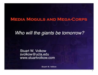 Media Moguls and Mega-Corps


 Who will the giants be tomorrow?


   Stuart W. Volkow
   svolkow@ucla.edu
   www.stuartvolkow.com

               Stuart W. Volkow

                                    1
 