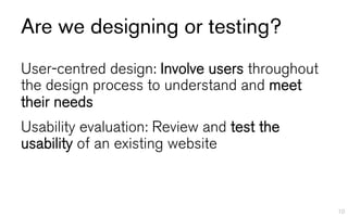 Are we designing or testing?
User-centred design: Involve users throughout
the design process to understand and meet
their needs
Usability evaluation: Review and test the
usability of an existing website



                                                10
 