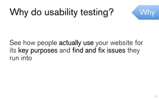 Why do usability testing?                  Why


See how people actually use your website for
its key purposes and find and fix issues they
run into




                                                12
 