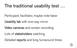 The traditional usability test …
Participant, facilitator, maybe note-taker
Usability lab with one-way mirror
Video cameras and screen recording
Lots of stakeholders watching
Detailed reports and long turnaround times
                                             I   16
 