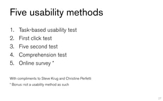 Five usability methods
1.    Task-based usability test
2.    First click test
3.    Five second test
4.    Comprehension test
5.    Online survey *

With compliments to Steve Krug and Christine Perfetti
* Bonus: not a usability method as such


                                                        27
 