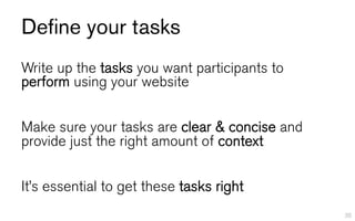 Define your tasks
Write up the tasks you want participants to
perform using your website


Make sure your tasks are clear & concise and
provide just the right amount of context


It’s essential to get these tasks right
                                               35
 