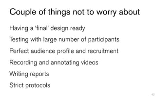 Couple of things not to worry about
Having a ‘final’ design ready
Testing with large number of participants
Perfect audience profile and recruitment
Recording and annotating videos
Writing reports
Strict protocols
                                            40
 