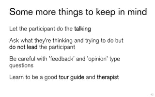 Some more things to keep in mind
Let the participant do the talking
Ask what they’re thinking and trying to do but
do not lead the participant
Be careful with 'feedback' and 'opinion' type
questions
Learn to be a good tour guide and therapist

                                                 42
 