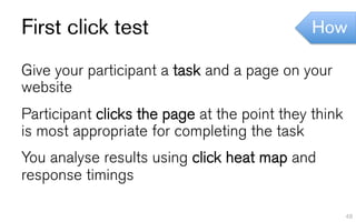 First click test                              How

Give your participant a task and a page on your
website
Participant clicks the page at the point they think
is most appropriate for completing the task
You analyse results using click heat map and
response timings

                                                      48
 