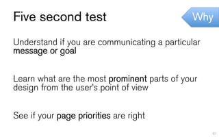 Five second test                             Why

Understand if you are communicating a particular
message or goal


Learn what are the most prominent parts of your
design from the user’s point of view


See if your page priorities are right
                                                   61
 