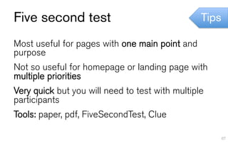 Five second test                                 Tips

Most useful for pages with one main point and
purpose
Not so useful for homepage or landing page with
multiple priorities
Very quick but you will need to test with multiple
participants
Tools: paper, pdf, FiveSecondTest, Clue

                                                        67
 