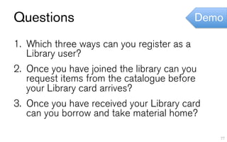Questions                                    Demo

1.  Which three ways can you register as a
    Library user?
2.  Once you have joined the library can you
    request items from the catalogue before
    your Library card arrives?
3.  Once you have received your Library card
    can you borrow and take material home?

                                                77
 