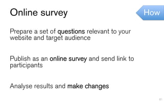 Online survey                                  How

Prepare a set of questions relevant to your
website and target audience


Publish as an online survey and send link to
participants


Analyse results and make changes
                                                 81
 