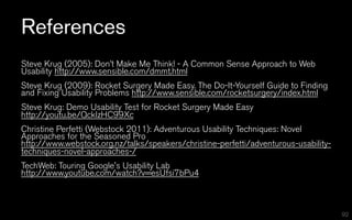 References
Steve Krug (2005): Don’t Make Me Think! - A Common Sense Approach to Web
Usability http://www.sensible.com/dmmt.html
Steve Krug (2009): Rocket Surgery Made Easy. The Do-It-Yourself Guide to Finding
and Fixing Usability Problems http://www.sensible.com/rocketsurgery/index.html
Steve Krug: Demo Usability Test for Rocket Surgery Made Easy
http://youtu.be/QckIzHC99Xc
Christine Perfetti (Webstock 2011): Adventurous Usability Techniques: Novel
Approaches for the Seasoned Pro
http://www.webstock.org.nz/talks/speakers/christine-perfetti/adventurous-usability-
techniques-novel-approaches-/
TechWeb: Touring Google's Usability Lab
http://www.youtube.com/watch?v=esUfsi7bPu4



                                                                                      92
 