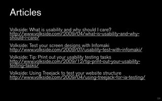 Articles
Volkside: What is usability and why should I care?
http://www.volkside.com/2009/04/what-is-usability-and-why-
should-i-care/
Volkside: Test your screen designs with Infomaki
http://www.volkside.com/2009/07/usability-test-with-infomaki/
Volkside: Tip: Print out your usability testing tasks
http://www.volkside.com/2009/12/tip-print-out-your-usability-
testing-tasks/
Volkside: Using Treejack to test your website structure
http://www.volkside.com/2009/04/using-treejack-for-ia-testing/



                                                                 94
 
