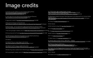 Image credits
4. Ice-storm car door handle on my son's Toyota by George Wiman                               44. TYPO3-Addict: Web Usability; 2 books reviewed
http://picasaweb.google.com/george.wiman/Design?                                              http://www.typo3-addict.com/2009/08/web-usability-2-books-reviewed/
                                                                                              Pearson Education: Rocket Surgery Made Easy
feat=embedwebsite#5422209759047102930                                                         http://www.pearsoned.co.uk/bookshop/detail.asp?item=100000000354128

5. Left & right all over the place by By futureshape Alexander Baxevanis                      47. Adventurous Usability Techniques: Novel Approaches for the Seasoned Pro by Christine Perfetti
http://www.flickr.com/photos/futureshape/503634012/                                           (Webstock 2011)
                                                                                              http://www.webstock.org.nz/talks/speakers/christine-perfetti/adventurous-usability-techniques-
                                                                                              novel-approaches-/
6. Aggravated Usability Failure http://www.livedogproductions.com/?p=588
                                                                                              50. Trading Post http://www.tradingpost.com.au/
7. Recycled Coat Hangers by Antonello Fusé
http://www.eco-artware.com/catalog/Antonello-Fuse-Recycled-Coat-Hangers.php?c=hangers         52-53. Volkside

8. Bicycle budget - will it go backwards by Marrickville & Petersham-Newtown Greens           54-55. ClickTest by Angry Monkeys http://theclicktest.com/
http://marrickvillegreens.wordpress.com/2009/06/14/bicycle-budget-will-it-go-backwards/
                                                                                              56. Usabilla http://www.usabilla.com/
17-22. Touring Google's Usability Lab by TechWeb http://www.youtube.com/watch?v=esUfsi7bPu4
                                                                                           65. iiNet http://www.iinet.net.au/bob/bob-lite-promo.html
23. Accounting work by Forwardcom http://www.sxc.hu/browse.phtml?f=download&id=911459         68-69. FiveSecondTest http://fivesecondtest.com/

32. PDF Prototypes: Mistakenly Disregarded and Underutilized by Kyle Soucy                    70-71. Clue http://www.clueapp.com/
http://www.boxesandarrows.com/view/pdf-prototypes
                                                                                              75. State Library of Victoria http://www.slv.vic.gov.au/
33. Volkside
                                                                                              87. Volkside: Wirify Customer Survey - March 2011 - Volkside
                                                                                              https://spreadsheets.google.com/viewform?formkey=dEI3V0l1ekhfOGhiU0JjQ242Qi1mYnc6MQ
34. Volkside: Test your screen designs with Infomaki
http://www.volkside.com/2009/07/usability-test-with-infomaki/
                                                                                              88. Pollenizer: Shopping Habit Survey
                                                                                              https://spreadsheets.google.com/a/pollenizer.com/viewform?
36. Volkside: Tip: Print out your usability testing tasks                                     formkey=dExkNzQ1akQ5eHhnRzA1X0Q5U00wcEE6MQ&ndplr=1
http://www.volkside.com/2009/12/tip-print-out-your-usability-testing-tasks/
                                                                                             89. Creating Your Own Results Charts for Surveys Created with Google Forms by Tony Hurst
                                                                                             http://blog.ouseful.info/2009/02/17/creating-your-own-results-charts-for-surveys-created-with-
38. Steve Krug: Demo Usability Test for Rocket Surgery Made Easy http://youtu.be/QckIzHC99Xc google-forms/

39. Touring Google's Usability Lab by TechWeb http://www.youtube.com/watch?v=esUfsi7bPu4      90-91. Volkside

                                                                                              98. Creative Commons: http://creativecommons.org/

                                                                                                                                                           © 2011 Volkside
                                                                                                                                                                         95
 