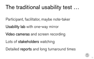 The traditional usability test …
Participant, facilitator, maybe note-taker
Usability lab with one-way mirror
Video cameras and screen recording
Lots of stakeholders watching
Detailed reports and long turnaround times
                                             I   16
 