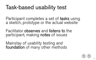 Task-based usability test
Participant completes a set of tasks using
a sketch, prototype or the actual website
Facilitator observes and listens to the
participant, making notes of issues
Mainstay of usability testing and
foundation of many other methods

                                             I I   30
 