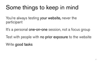 Some things to keep in mind
You’re always testing your website, never the
participant
It’s a personal one-on-one session, not a focus group
Test with people with no prior exposure to the website
Write good tasks


                                                         41
 