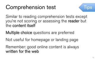 Comprehension test                          Tips
Similar to reading comprehension tests except
you’re not scoring or assessing the reader but
the content itself
Multiple choice questions are preferred
Not useful for homepage or landing page
Remember: good online content is always
written for the web
                                                   78
 
