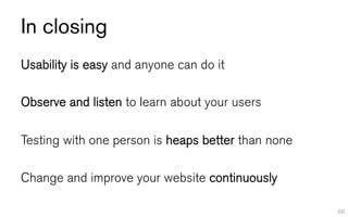 In closing
Usability is easy and anyone can do it

Observe and listen to learn about your users

Testing with one person is heaps better than none

Change and improve your website continuously

                                                    88
 
