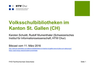 FHO Fachhochschule Ostschweiz Seite 1
Volksschulbibliotheken im
Kanton St. Gallen (CH)
Karsten Schuldt, Rudolf Mumenthaler (Schweizerisches
Institut für Informationswissenschaft, HTW Chur)
Bibcast vom 11. März 2016
http://bibcast.openbiblio.eu/volksschulbibliotheken-im-kanton-st-gallen-eine-studie-zum-status-quo/
https://pad.riseup.net/p/schuldt-mumenthaler
 
