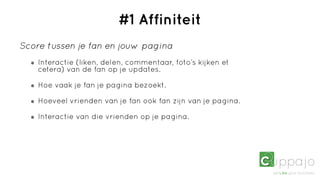 #1 Affiniteit
Score tussen je fan en jouw pagina
    Interactie (liken, delen, commentaar, foto’s kijken et
    cetera) van de fan op je updates.

    Hoe vaak je fan je pagina bezoekt.

    Hoeveel vrienden van je fan ook fan zijn van je pagina.

    Interactie van die vrienden op je pagina.
 