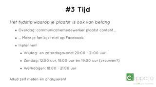 #3 Tijd
Het tijdstip waarop je plaatst is ook van belang
     Overdag: communicatiemedewerker plaatst content...

     ... Maar je fan kijkt niet op Facebook.

     Inplannen!

        Vrijdag- en zaterdagavond: 20:00 - 21:00 uur.

        Zondag: 12:00 uur, 18:00 uur én 19:00 uur (vrouwen?)

        Werkdagen: 18:00 - 21:00 uur


Altijd zelf meten en analyseren!
 