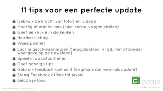 11 tips voor een perfecte update
                Gebruik de kracht van foto’s en video’s
                Moedig interactie aan (Like, share, vragen stellen)
                Geef een kijkje in de keuken
                Hou het luchtig
                Wees positief
                Laat je geschiedenis zien (terugplaatsen in tijd, met of zonder
                weergave op de newsfeed)
                Speel in op actualiteiten
                Geef handige tips
                Gebruik feedback ook echt (en plaats dat weer als update)
                Breng Facebook offline tot leven
                Beloon je fans
Bron: Peter Minkjan / Likeconomics
 