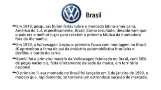 Brasil
Em 1949, pesquisas foram feitas sobre o mercado latino-americano,
América do Sul, especificamente, Brasil. Como resultado, descobriram que
o país era o melhor lugar para receber a primeira fábrica da montadora
fora da Alemanha.
Em 1959, a Volkswagen lançou o primeiro Fusca com montagem no Brasil.
JK aproveitou a fama de pai da indústria automobilística brasileira e
desfilou a bordo do carro.
Kombi foi o primeiro modelo da Volkswagen fabricado no Brasil, com 50%
de peças nacionais, feita diretamente da sede da marca, em território
nacional.
O primeiro Fusca montado no Brasil foi lançado em 3 de janeiro de 1959, o
modelo que, rapidamente, se tornaria um estrondoso sucesso de mercado.
 