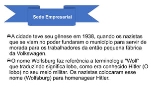 Sede Empresarial
A cidade teve seu gênese em 1938, quando os nazistas
que se viam no poder fundaram o município para servir de
morada para os trabalhadores da então pequena fábrica
da Volkswagen.
O nome Wolfsburg faz referência a terminologia "Wolf"
que traduzindo significa lobo, como era conhecido Hitler (O
lobo) no seu meio militar. Os nazistas colocaram esse
nome (Wolfsburg) para homenagear Hitler.
 